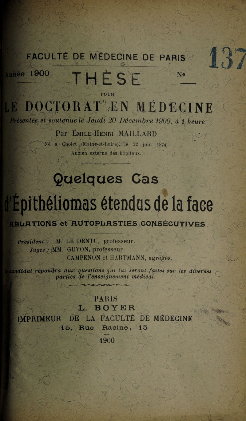 i' ■ ■ ‘ x l à- - O r ' >':■ x;, x ■ V • •/ , ^ ■< C —... _, K ',V ■ r- ■C / a ;0 , \ - ; ' A r. ■) >lr • /•*•■ j \ 7 * .s >, ^ 3 ' r ->\ V 3. O ; * J \ \ y •, '& A) ' ' /'» ' 3 ? X- 4? ) s: ' <Pf 1 i \ . i ■,: ■ - ■ - . I A ' ■: 3 FACULTÉ DE MÉDECINE DE PARIS \ '\> ’ /• A V Av - 3 ' ' y-*4— . -'T'**.. Année 1900 : A N« 'M ~ r LE v A'XX r' W- ' - POUR J • • -•%••■ X J7 ( rit.5’4- i?! OK r 77xLx .7 Cvr- c. ?, à i heure WtÂÏ. • • / ' • --'P/. J> •5 Par Emile-Henri MAILLARD .... t ; i 5 # -y _ Né à «• Cholet \ (Mair>e-et-Loire)Xle 22 juin 1874. # - •’ ;F \ ’ y. , a Ancien externe desi hôpitaux. v f.. / '■ C. > -',Y ''P)' ' ' -va RBURTIOflS ôt RUTOPURSTIES CONSÉCUTIVES J Y ;xv V 4 s; d A V 3 Ci . . Y? - 5 président ~ /M LE DENTL-,, professeur. ® Juges : MM/ GlYON, professeur. CAMPENON et HARTMANN, agrégés. P>- - v ■  '■ ■,/ ■(.■; - j- épondr cO x< • r*v 2 -xi . .< M y didal répondra aux questions qui Lui seront faites sur Les diverses X parties de Venseignement médical. y X 7 - Q> 4:> y y -7 i 15 . / f . PAIUS ÂL. BOYER MPH1MEUH DE LA FACULTÉ DE MÉDECINE Ï5, Rue Racine, 15 f 1900 O i _ ' ' /\ ■ v J r r -A . x ■ i _ 7 .. ^ -fcA :r ' 's ' ^ y. K-, ?r ^- ' . ' L ■ e. v. y t % <•/ r X 'À cO '*7 tn 7 ■r O: Ci.~ K,> £•-. - - x 7 i ,k C ' -S ; > , (, 1 ,3 7, '-V'