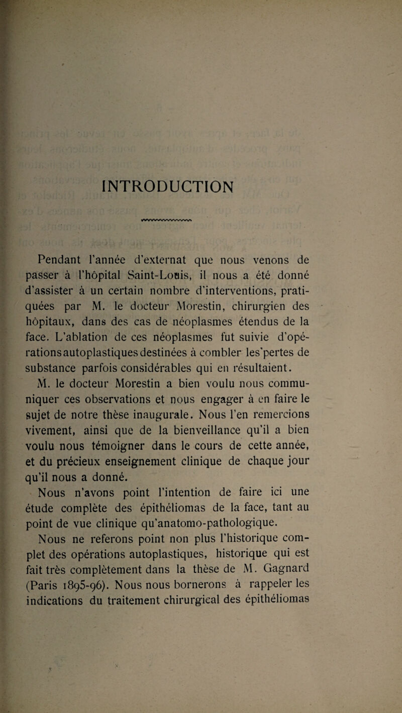 INTRODUCTION yvvv>wwwww Pendant Tannée d’externat que nous venons de passer à l’hôpital Saint-Louis, il nous a été donné d’assister à un certain nombre d’interventions, prati¬ quées par M. le docteur Môrestin, chirurgien des hôpitaux, dans des cas de néoplasmes étendus de la face. L’ablation de ces néoplasmes fut suivie d’opé¬ rations autoplastiques destinées à combler les’pertes de substance parfois considérables qui en résultaient. M. le docteur Môrestin a bien voulu nous commu¬ niquer ces observations et nous engager à en faire le sujet de notre thèse inaugurale. Nous l’en remercions vivement, ainsi que de la bienveillance qu’il a bien voulu nous témoigner dans le cours de cette année, et du précieux enseignement clinique de chaque jour qu’il nous a donné. Nous n’avons point l’intention de faire ici une étude complète des épithéliomas de la face, tant au point de vue clinique qu’anatomo-pathologique. Nous ne referons point non plus l’historique com¬ plet des opérations autoplastiques, historique qui est fait très complètement dans la thèse de M. Gagnard (Paris 1895-96). Nous nous bornerons à rappeler les indications du traitement chirurgical des épithéliomas