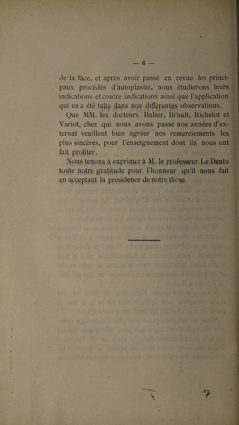 de Ja face, et après avoir passé en revue les princi¬ paux procédés d’autoplastie, nous étudierons leurs indications et contre indications ainsi que l’application qui en a été fajtp cjans nos différentes observations. Que MM. les docteurs Balzer, Brault, Richelot et Variot, chez qui nous avons passé nos années d’ex¬ ternat veuillent bien agréer nos remerciements les plus sincères, pour l’enseignement dont ils nous ont fait proliter. Nous tenons à exprimera M. le professeur Le Dentu toute notre gratitude pour rhonneur qu’il nous fait en acceptant la présidence de notre thèse.