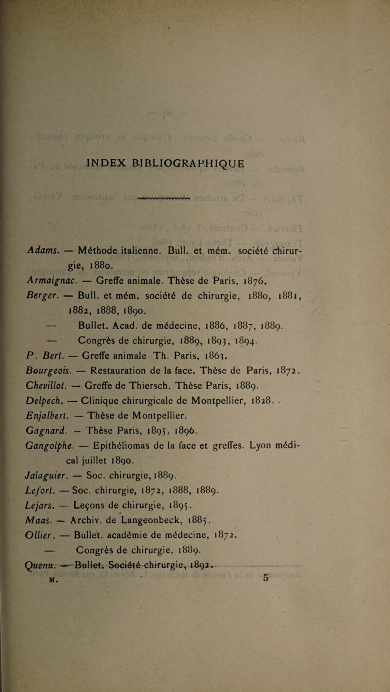 INDEX BIBLIOGRAPHIQUE /wwvwwvwwvwv Adams. — Méthode italienne. Bull, et mém. société chirur¬ gie, 1880. Armaignac. — Greffe animale. Thèse de Paris, 1876. Berger. — Bull, et mém. société de chirurgie, 1880, 1881, 1882, 1888, 1890. — Bullet. Acad, de médecine, 1886, 1887, 1889. — Congrès de chirurgie, 1889, 1893, 1894. P. Bert. — Greffe animale Th. Paris, 186?. Bourgeois. — Restauration de la face. Thèse de Paris, 1872. Chevillot. — Greffe de Thiersch. Thèse Paris, 1889. Delpech. — Clinique chirurgicale de Montpellier, 1828. . Enjalberl. — Thèse de Montpellier. Gagnard. — Thèse Paris, 1895, 1896. Gangolphe. — Epithéliomas de la face et greffes. Lyon médi¬ cal juillet 1890. Jalaguier. — Soc. chirurgie, 1889. Le/ort. —Soc. chirurgie, 1872, 1888, 1889. Le jars. — Leçons de chirurgie, 1895. Maas. — Archiv. de Langeonbeck, 1885. Ollier. — Bullet. académie de médecine, 1872. — Congrès de chirurgie, 1889. Quenu. — Bullet. Société chirurgie, 1892,