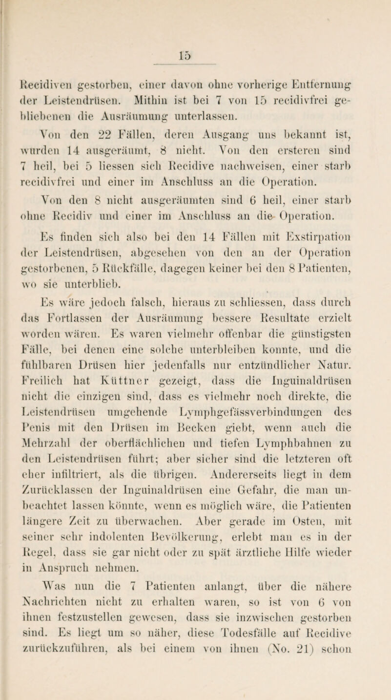 Recidiven gestorben, einer davon ohne vorherige Entfernung der Leistendrüsen. Mithin ist bei 7 von 15 recidivfrei ge¬ bliebenen die Ausräumung unterlassen. Von den 22 Fällen, deren Ausgang uns bekannt ist, wurden 14 ausgeräumt, 8 nicht. Von den erstereu sind 7 heil, bei 5 Hessen sich Rechlive naehweisen, einer starb recidivfrei und einer im Anschluss an die Operation. Von den 8 nicht ausgeräumten sind 6 heil, einer starb ohne Recidiv und einer im Anschluss an die Operation. Es finden sich also bei den 14 Fällen mit Exstirpation der Leistendrüsen, abgesehen von den an der Operation gestorbenen, 5 Rückfälle, dagegen keiner bei den 8 Patienten, wo sie unterblieb. Es wäre jedoch falsch, hieraus zu schliessen, dass durch das Fortlassen der Ausräumung bessere Resultate erzielt worden wären. Es waren vielmehr offenbar die günstigsten Fälle, bei denen eine solche unterbleiben konnte, und die fühlbaren Drüsen hier jedenfalls nur entzündlicher Natur. Freilich hat Küttner gezeigt, dass die Inguinaldrüsen nicht die einzigen sind, dass es vielmehr noch direkte, die Leistendrüsen umgehende Lymphgefässverbindungen des Penis mit den Drüsen im Becken giebt, wenn auch die Mehrzahl der oberflächlichen und tiefen Lvmphbahnen zu den Leistendrüsen führt; aber sicher sind die letzteren oft eher infiltriert, als die übrigen. Andererseits liegt in dem Zurücklassen der Inguinaldrüsen eine Gefahr, die man un¬ beachtet lassen könnte, wenn es möglich wäre, die Patienten längere Zeit zu überwachen. Aber gerade im Osten, mit seiner sehr indolenten Bevölkerung, erlebt man es in der Regel, dass sie gar nicht oder zu spät ärztliche Hilfe wieder in Anspruch nehmen. Was nun die 7 Patienten anlangt, über die nähere Nachrichten nicht zu erhalten waren, so ist von G von ihnen festzustellen gewesen, dass sie inzwischen gestorben sind. Es liegt um so näher, diese Todesfälle auf Recidive zurückzuführen, als bei einem von ihnen (No. 21) schon