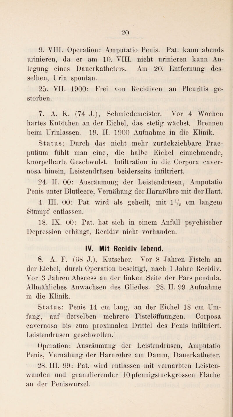 9. YIII. Operation: Amputatio Penis. Pat. kann abends urinieren, da er am 10. VIII. nicht urinieren kann An¬ legung eines Dauerkatheters. Am 20. Entfernung des¬ selben, Urin spontan. 25. VII. 1900: Frei von Recidiven an Pleuritis ge¬ storben. 7. A. K. (74 J.), Schmiedemeister. Vor 4 Wochen hartes Knötchen an der Eichel, das stetig wächst. Brennen beim Urinlassen. 19. II. 1900 Aufnahme in die Klinik. Status: Durch das nicht mehr zurückziehbare Prae- putium fühlt man eine, die halbe Eichel einnehmende, knorpelharte Geschwulst. Infiltration in die Corpora caver- nosa hinein, Leistendrüsen beiderseits infiltriert. 24. II. 00: Ausräumung der Leistendrüsen, Amputatio Penis unter Blutleere, Vernäliung der Harnröhre mit der Haut. 4. III. 00: Pat. wird als geheilt, mit 11/2 cm langem Stumpf entlassen. 18. IX. 00: Pat. hat sich in einem Anfall psychischer Depression erhängt, Ilecidiv nicht vorhanden. IV. Mit Recidiv lebend. 8. A. F. (38 J.), Kutscher. Vor 8 Jahren Fisteln an der Eichel, durch Operation beseitigt, nach 1 Jahre Recidiv. Vor 3 Jahren Abscess an der linken Seite der Pars pendula. Allmähliches Anwachsen des Gliedes. 28. II. 99 Aufnahme in die Klinik. Status: Penis 14 cm lang, an der Eichel 18 cm Um¬ fang, auf derselben mehrere Fistelöfthungen. Corposa cavernosa bis zum proximalen Drittel des Penis infiltriert. Leistendrüsen geschwollen. Operation: Ausräumung der Leistendrüsen, Amputatio Penis, Vernähung der Harnröhre am Damm, Dauerkatheter. 28. III. 99: Pat. wird entlassen mit vernarbten Leisten- wunden und granulierender 10 pfennigstückgrossen Fläche an der Peniswurzel.