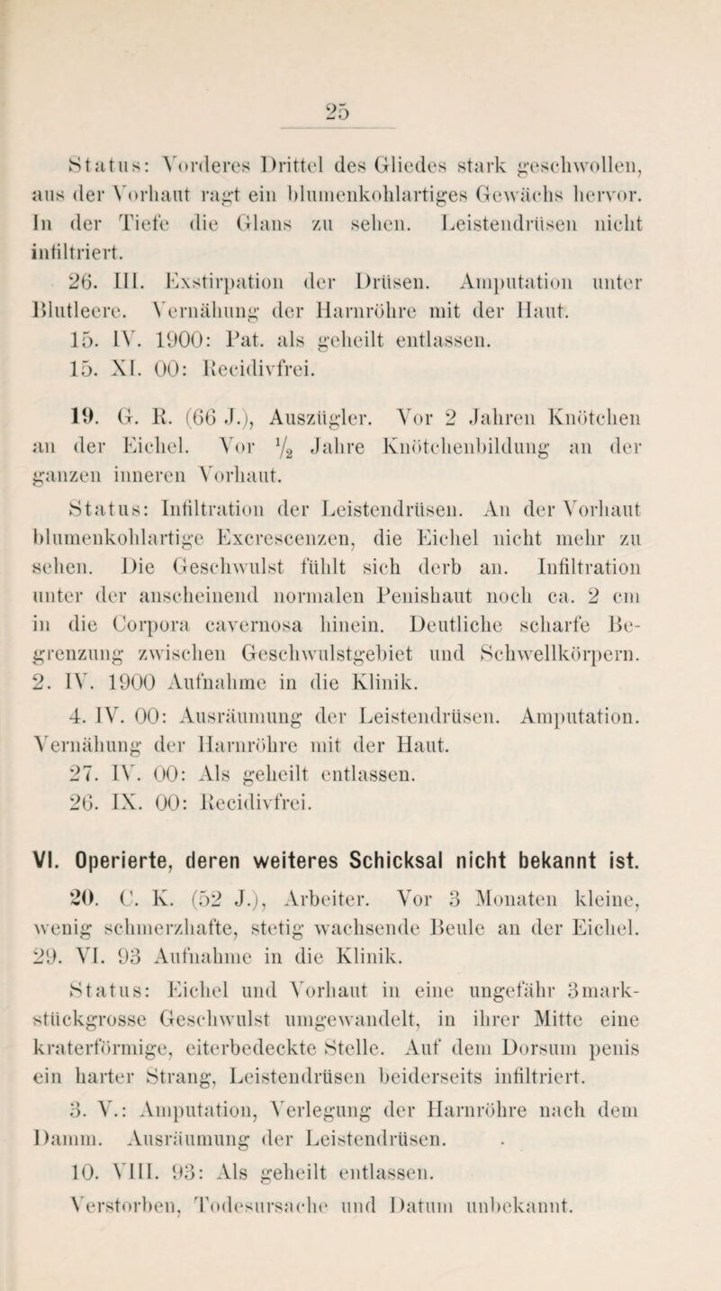 Status: Vorderes Drittel des Gliedes stark geschwollen, aus der Vorhaut ragt ein blumenkolilartiges Gewächs hervor, ln der Tiefe die Glans zu sehen. Leistendrüsen nicht infiltriert. 26. LI I. Exstirpation der Drüsen. Amputation unter Blutleere. Vernälmng der Harnröhre mit der Haut. 15. IV. 1900: Bat. als geheilt entlassen. 15. XI. 00: Recidivfrei. 19. G. R. (66 J.), Auszügler. Vor 2 Jahren Knötchen an der Eichel. Vor 1/2 Jahre Knötchenbildung an der ganzen inneren Vorhaut. Status: Infiltration der Leistendrüsen. An der Vorhaut blumenkolilartige Excrescenzen, die Eichel nicht mehr zu sehen. Die Geschwulst fühlt sich derb an. Infiltration unter der anscheinend normalen Penishaut noch ca. 2 cm in die Corpora cavernosa hinein. Deutliche scharfe Be¬ grenzung zwischen Geschwulstgebiet und Schwellkörpern. 2. IV. 1900 Aufnahme in die Klinik. 4. IV. 00: Ausräumung der Leistendrüsen. Amputation. Vernälmng der Harnröhre mit der Haut. 27. IV. 00: Als geheilt entlassen. 26. IX. 00: Recidivfrei. VI. Operierte, deren weiteres Schicksal nicht bekannt ist. 20. C. K. (52 J.), Arbeiter. Vor 3 Monaten kleine, wenig schmerzhafte, stetig wachsende Beule an der Eichel. 29. VI. 93 Aufnahme in die Klinik. Status: Eichel und Vorhaut in eine ungefähr 3mark¬ stückgrosse Geschwulst umgewandelt, in ihrer Mitte eine kraterförmige, eiterbedeckte Stelle. Auf dem Dorsuin penis ein harter Strang, Leistendrüsen beiderseits infiltriert. 3. V.: Amputation, Verlegung der Harnröhre nach dem Damm. Ausräumung der Leistendrüsen. 10. VIII. 93: Als geheilt entlassen. Verstorben, Todesursache und Datum unbekannt.