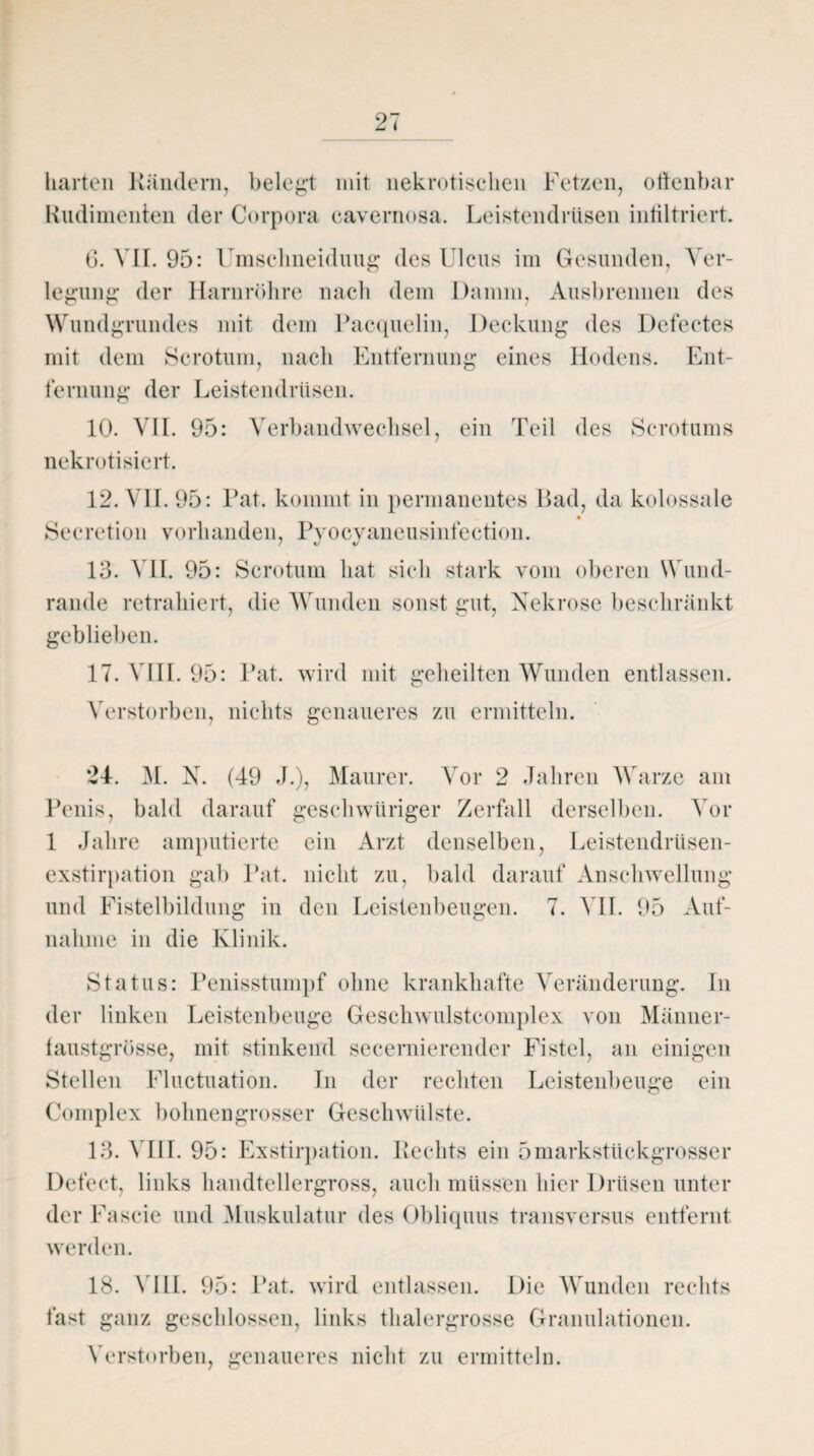 harten Kündern, belegt mit nekrotischen Fetzen, offenbar Rudimenten der Corpora eavernosa. Leistendrüsen infiltriert. 6. VII. 95: Umschneiduug des Ulcus im Gesunden, Ver¬ legung der Harnröhre nach dem Damm, Ausbrennen des Wundgrundes mit dem Pacquelin, Deckung des Defectes mit dem Scrotum, nach Entfernung eines Hodens. Ent¬ fernung der Leistendrüsen. 10. VII. 95: Verbandwechsel, ein Teil des Scrotums nekrotisiert. 12. VII. 95: Kat. kommt in permanentes Bad, da kolossale Secretion vorhanden, Pyocyaneusinfeetion. 13. VII. 95: Scrotum hat sich stark vom oberen Wund¬ rande retrakiert, die Wunden sonst gut, Nekrose beschränkt geblieben. 17. VIII. 95: Kat. wird mit geheilten Wunden entlassen. Verstorben, nichts genaueres zu ermitteln. 24. M. N. (49 J.), Maurer. Vor 2 Jahren Warze am Penis, bald darauf geschwüriger Zerfall derselben. Vor 1 Jahre amputierte ein Arzt denselben, Leistendrüsen¬ exstirpation gab Pat. nicht zu, bald darauf Anschwellung und Fistelbildung in den Leistenbeugen. 7. VII. 95 Auf¬ nahme in die Klinik. Status: Penisstumpf ohne krankhafte Veränderung. In der linken Leistenbeuge Geschwulstcomplex von Männer¬ faustgrösse, mit stinkend secernierender Fistel, an einigen Stellen Fluctuation. In der rechten Leistenbeuge ein Complex bohnengrosser Geschwülste. 13. VIII. 95: Exstirpation. Rechts ein 5markstückgrosser Defect, links handtellergross, auch müssen hier Drüsen unter der Fascie und Muskulatur des Obliquus transversus entfernt werden. fast 18. N HL 95: Pat. wird entlassen. Die Wunden rechts ganz geschlossen, links thalergrosse Granulationen. Verstorben, genaueres nicht zu ermitteln.