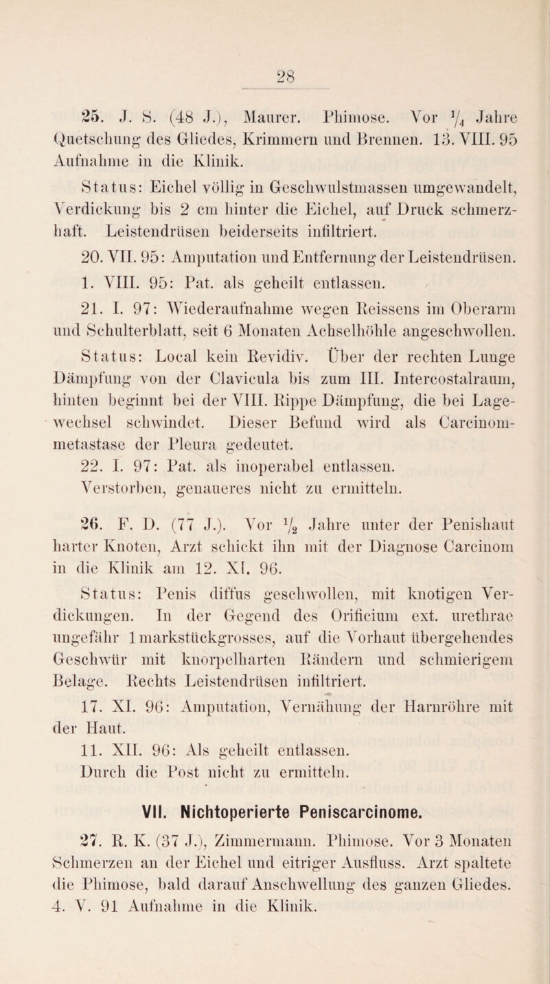 25. J. S. (48 J.), Maurer. Phimose. Vor 1/4 Jahre Quetschung* des Gliedes, Krimmern und Brennen. 13. VIII. 95 Aufnahme in die Klinik. Status: Eichel völlig in Geschwulstmassen umgewandelt, Verdickung bis 2 cm hinter die Eichel, auf Druck schmerz¬ haft. Leistendrüsen beiderseits infiltriert. 20. VII. 95: Amputation und Entfernung der Leistendrüsen. I. VIII. 95: Pat. als geheilt entlassen. 21. I. 97: Wiederaufnahme wegen Reissens im Oberarm und Schulterblatt, seit 6 Monaten Achselhöhle angeschwollen. Status: Local kein Revidiv. Über der rechten Lunge Dämpfung von der Clavicula bis zum III. Intereostalraum, hinten beginnt bei der VIII. Rippe Dämpfung, die bei Lage¬ wechsel schwindet. Dieser Befund wird als Carcinom- metastase der Pleura gedeutet. 22. I. 97: Pat. als inoperabel entlassen. Verstorben, genaueres nicht zu ermitteln. 26. F. D. (77 J.). Vor 1/2 Jahre unter der Penishaut harter Knoten, Arzt schickt ihn mit der Diagnose Carcinom in die Klinik am 12. XI. 96. Status: Penis diffus geschwollen, mit knotigen Ver¬ dickungen. In der Gegend des Orificium ext. uretkrae ungefähr 1 markstückgrosses, auf die Vorhaut übergehendes Geschwür mit knorpelharten Rändern und schmierigem Belage. Rechts Leistendrüsen infiltriert. 17. XI. 96: Amputation, Vemähung der Harnröhre mit der Haut. II. XII. 96: Als geheilt entlassen. Durch die Post nicht zu ermitteln. VII. Nichtoperierte Peniscarcinome. 27. R. K. (37 J.), Zimmermann. Phimose. Vor 3 Monaten Schmerzen an der Eichel und eitriger Ausfluss. Arzt spaltete die Phimose, bald darauf Anschwellung des ganzen Gliedes. 4. V. 91 Aufnahme in die Klinik.