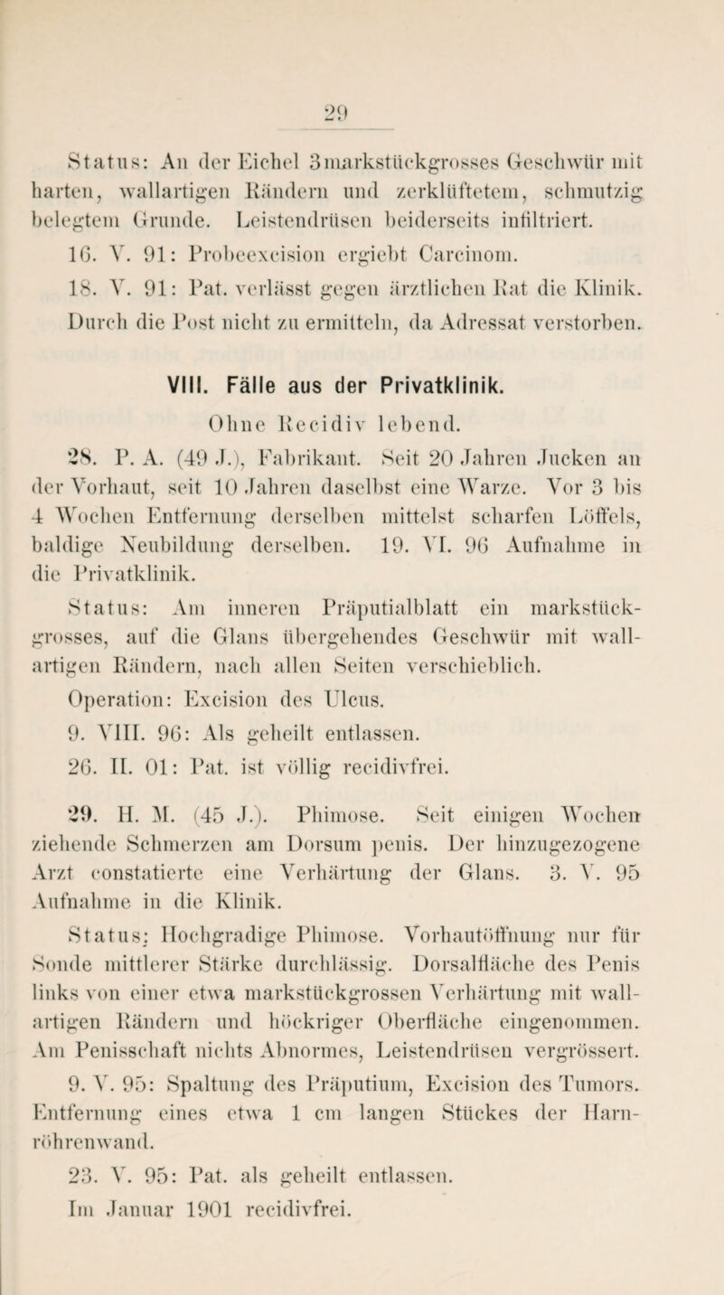 Status: An der Eichel 3niarkstüekgrosses Geschwür mit harten, wallartigen Rändern und zerklüftetem, schmutzig belegtem Grunde. Leistendrüsen beiderseits infiltriert. 1(3. V. 91: Probeexeision crgiebt Carcinom. 18. V. 91: Pat. verlässt gegen ärztlichen Rat die Klinik. Durch die Post nicht zu ermitteln, da Adressat verstorben. VIII. Fälle aus der Privatklinik. Ohne Recidiv lebend. *28. P. A. (49 J.), Fabrikant. Seit 20 Jahren Jucken an der Vorhaut, seit 10 Jahren daselbst eine Warze. Vor 3 bis 4 Wochen Entfernung derselben mittelst scharfen Löffels, baldige Neubildung derselben. 19. VI. 9(3 Aufnahme in die Privatklinik. Status: Am inneren Präputialblatt ein markstück- grosses, auf die Glans übergehendes Geschwür mit wall¬ artigen Rändern, nach allen Seiten verschieblich. Operation: Excision des Ulcus. 9. VIII. 96: Als geheilt entlassen. 26. II. 01: Pat. ist völlig recidivfrei. 29. 4L M. (45 J.). Phimose. Seit einigen Wochen ziehende Schmerzen am Dorsum penis. Der hinzugezogene Arzt constatierte eine Verhärtung der Glans. 3. V. 95 Aufnahme in die Klinik. Status: Hochgradige Phimose. Vorhautöffnung nur für Sonde mittlerer Stärke durchlässig. Dorsalfläche des Penis links von einer etwa markstückgrossen Verhärtung mit wall- artigen Rändern und höckriger Oberfläche eingenommen. Am Penisschaft nichts Abnormes, Leistendrüsen vergrössert. 9. V. 95: Spaltung des Präputium, Excision des Tumors. Entfernung eines etwa 1 cm langen Stückes der Harn¬ röhren wand. 23. V. 95: Pat. als geheilt entlassen. Im Januar 1901 recidivfrei.