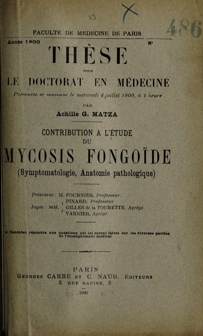 '% 'V JT Vr , Av FACULTÉ DE MEDECINE DE PARIS Année tooo N* T H E S E POUR LE DOCTORAT EN MEDECINE Prpvpntpp Pt unufpmip le mercredi 4 juillet 1900, à 1 heure PAR Achille G. MATZA CONTRIBUTION A L’ÉTUDE DU FONGOIDE (Symptomatologie, Anatomie pathologique) Président M. FOURNIER, Professeur. ^ PINARD, Professeur Juges : MM. GILLES de la TOURETTE, Agrégé. 1 VARNIER, Agrégé. e Candidat répondra aux questions qui lui seront faites sur les diverses parties de l’enseignement médical PARIS Georges CARRÉ et C. NAUD, 3. RUE RACINE, 3 Éditeurs 1900