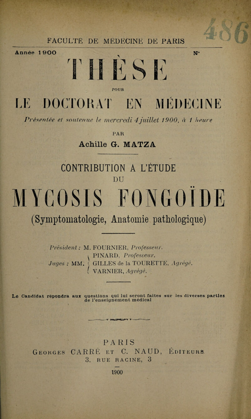 FACULTE DE MEDECINE DE PARIS POUR DOCTORAT Présentée et soutenue le mercredi 4juillet 1900, à 1 heure PAR Achille G. MATZA CONTRIBUTION A L’ÉTUDE DU • ft (Symptomatologie, Anatomie pathologique) Président: M. FOURNIER, Professeur. i PINARD, Professeur. Juges : MM. < GILLES de la TOURELLE, Agrégé. [ VARNIER, Agrégé. Le Candidat répondra aux questions qui lui seront faites sur les diverses parties de l’enseignement médical PARIS Georges CARRÉ et C. NAUD, Éditeurs 3. RUE RACINE, 3 1900