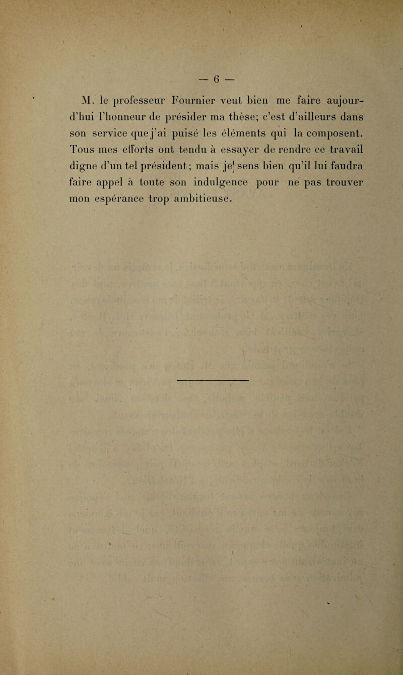 M. le professeur Fournier veut bien me faire aujour¬ d'hui l’honneur de présider ma thèse; c’est d’ailleurs dans son service que j’ai puisé les éléments qui la composent. Tous mes efforts ont tendu à essayer de rendre ce travail digne d’un tel président; mais je] sens bien qu’il lui faudra faire appel à toute son indulgence pour ne pas trouver mon espérance trop ambitieuse.