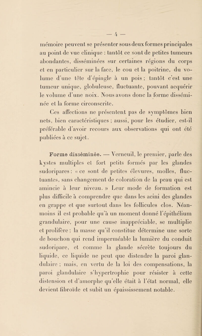 mémoire peuvent se présenter sous deux formes principales au point de vue clinique : tantôt ce sont de petites tumeurs abondantes, disséminées sur certaines régions du corps et en particulier sur la face, le cou et la poitrine, du vo¬ lume d’une tête d’épingle à un pois ; tantôt c’est une tumeur unique, globuleuse, fluctuante, pouvant acquérir le volume d’une noix. Nous avons donc la forme dissémi¬ née et la forme circonscrite. Ces affections ne présentent pas de symptômes bien nets, bien caractéristiques ; aussi, pour les étudier, est-il préférable d’avoir recours aux observations qui ont été publiées à ce sujet. Forme disséminée. — Verneuil, le premier, parle des kystes multiples et fort petits formés par les glandes sudoripares : «ce sont de petites élevures, molles, fluc¬ tuantes, sans changement de coloration de la peau qui est amincie à leur niveau. » Leur mode de formation est plus difficile à comprendre que dans les acini des glandes en grappe et que surtout dans les follicules clos. Néan¬ moins il est probable qu’à un moment donné l’épithélium grandulaire, pour une cause inappréciable, se multiplie et prolifère ; la masse qu'il constitue détermine une sorte de bouchon qui rend imperméable la lumière du conduit sudoripare, et comme ta glande sécrète toujours du liquide, ce liquide ne peut que distendre la paroi glan¬ dulaire ; mais, en vertu de la loi des compensations, la paroi glandulaire s’hypertrophie pour résister à cette distension et d’amorphe qu elle était à l’état normal, elle devient fibroïde et subit un épaississement notable.