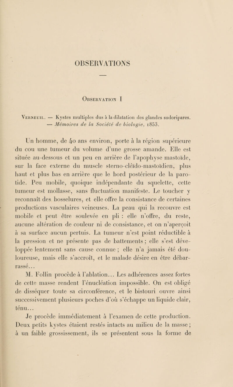 OBSERVATIONS Observation I Verneuil. — Kystes multiples dus à la dilatation des glandes sudoripares. — Mémoires de la Société de biologie, 1853. Un homme, de 4o ans environ, porte à la région supérieure du cou une tumeur du volume d’une grosse amande. Elle est située au-dessous et un peu en arrière de l’apophyse mastoïde, sur la face externe du muscle sterno-cléido-mastoïdien, plus haut et plus bas en arrière que le bord postérieur de la paro¬ tide. Peu mobile, quoique indépendante du squelette, cette tumeur est mollasse, sans fluctuation manifeste. Le toucher y reconnaît des bosselures, et elle offre la consistance de certaines productions vasculaires veineuses. La peau qui la recouvre est mobile et peut être soulevée en pli : elle n’offre, du reste, aucune altération de couleur ni de consistance, et on n’aperçoit à sa surface aucun pertuis. La tumeur n’est point réductible à la pression et ne présente pas de battements ; elle s’est déve¬ loppée lentement sans cause connue ; elle n’a jamais été dou¬ loureuse, mais elle s'accroît, et le malade désire en être débar¬ rassé. .. M. Follin procède à l'ablation... Les adhérences assez fortes de cette masse rendent l’énucléation impossible. On est obligé de disséquer toute sa circonférence, et le bistouri ouvre ainsi successivement plusieurs poches d’oii s’échappe un liquide clair, ténu... Je procède immédiatement à l’examen de cette production. Deux petits kystes étaient restés intacts au milieu de la masse ; à un faible grossissement, ils se présentent sous la forme de