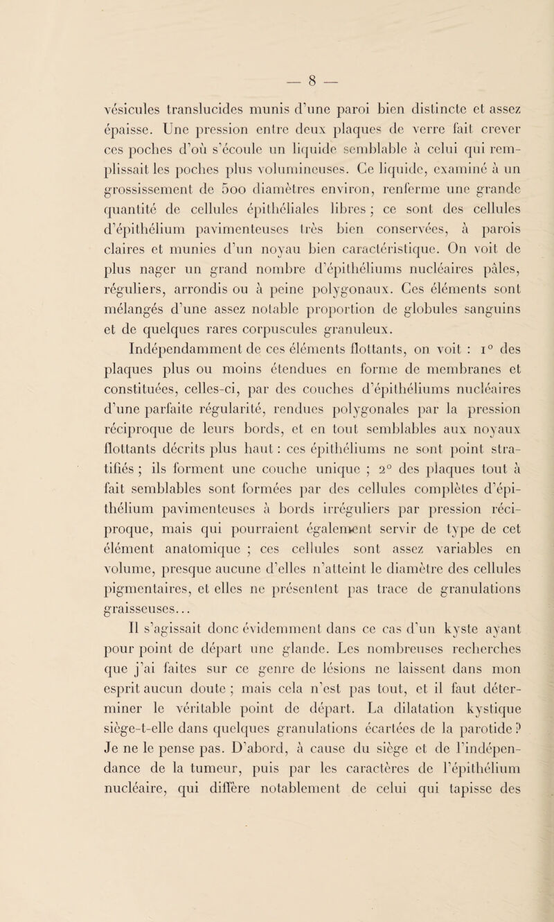 vésicules translucides munis d’une paroi bien distincte et assez épaisse. Une pression entre deux plaques de verre fait crever ces poches d’où s’écoule un liquide semblable à celui qui rem¬ plissait les poches plus volumineuses. Ce liquide, examiné à un grossissement de 5oo diamètres environ, renferme une grande quantité de cellules épithéliales libres ; ce sont des cellules d’épithélium pavimenteuses très bien conservées, à parois claires et munies d’un noyau bien caractéristique. On voit de plus nager un grand nombre d’épithéliums nucléaires pâles, réguliers, arrondis ou à peine polygonaux. Ces éléments sont mélangés d’une assez notable proportion de globules sanguins et de quelques rares corpuscules granuleux. Indépendamment de ces éléments flottants, on voit : i° des plaques plus ou moins étendues en forme de membranes et constituées, celles-ci, par des couches d’épithéliums nucléaires d’une parfaite régularité, rendues polygonales par la pression réciproque de leurs bords, et en tout semblables aux noyaux flottants décrits plus haut : ces épithéliums ne sont point stra¬ tifiés ; ils forment une couche unique ; 2° des plaques tout à fait semblables sont formées par des cellules complètes d’épi¬ thélium pavimenteuses à bords irréguliers par pression réci¬ proque, mais qui pourraient également servir de type de cet élément anatomique ; ces cellules sont assez variables en volume, presque aucune d’elles n’atteint le diamètre des cellules pigmentaires, et elles ne présentent pas trace de granulations graisseuses... 11 s’agissait donc évidemment dans ce cas d’un kyste ayant pour point de départ une glande. Les nombreuses recherches que j’ai faites sur ce genre de lésions ne laissent dans mon esprit aucun doute ; mais cela n’est pas tout, et il faut déter¬ miner le véritable point de départ. La dilatation kystique siège-t-elle dans quelques granulations écartées de la parotide ? Je ne le pense pas. D’abord, à cause du siège et de l’indépen¬ dance de la tumeur, puis par les caractères de l’épithélium nucléaire, qui diffère notablement de celui qui tapisse des