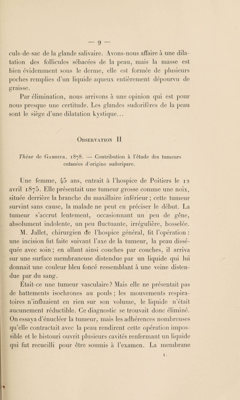 culs-de-sac de la glande salivaire. Avons-nous affaire à une dila¬ tation des follicules sébacées de la peau, mais la masse est bien évidemment sous le derme, elle est formée de plusieurs poches remplies d’un liquide aqueux entièrement dépourvu de graisse. Par élimination, nous arrivons à une opinion qui est pour nous presque une certitude. Les glandes sudorifères de la peau sont le siège d’une dilatation kystique... Observation II Thèse de Gambier, 1878. — Contribution à l'étude des tumeurs cutanées d’origine sudoripare. Une femme, 45 ans, entrait à l’hospice de Poitiers le 12 avril i8y5. Elle présentait une tumeur grosse comme une noix, située derrière la branche du maxillaire inférieur ; cette tumeur survint sans cause, la malade ne peut en préciser le début. La tumeur s’accrut lentement, occasionnant un peu de gêne, absolument indolente, un peu fluctuante, irrégulière, bosselée. M. Jallet, chirurgien de l’hospice général, lit l’opération : une incision fut faite suivant l’axe de la tumeur, la peau dissé¬ quée avec soin ; en allant ainsi couches par couches, il arriva sur une surface membraneuse distendue par un liquide qui lui donnait une couleur bleu foncé ressemblant à une veine disten¬ due par du sang. Etait-ce une tumeur vasculaire? Mais elle ne présentait pas de battements isochrones au pouls ; les mouvements respira¬ toires n’influaient en rien sur son volume, le liquide n’était aucunement réductible. Ce diagnostic se trouvait donc éliminé. On essaya d’énucléer la tumeur, mais les adhérences nombreuses qu’elle contractait avec la peau rendirent cette opération impos¬ sible et le bistouri ouvrit plusieurs cavités renfermant un liquide qui fut recueilli pour être soumis à l’examen. La membrane