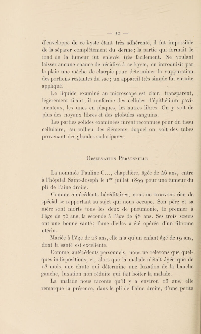 IO d'enveloppe de ce kyste étant très adhérente, il fut impossible de la séparer complètement du derme : la partie qui formait le fond de la tumeur fut enlevée très facilement. Ne voulant laisser aucune chance de récidive à ce kyste, on introduisit par la plaie une mèche de charpie pour déterminer la suppuration des portions restantes du sac ; un appareil très simple fut ensuite appliqué. Le liquide examiné au microscope est clair, transparent, légèrement filant; il renferme des cellules d'épithélium pavi- menteux, les unes en plaques, les autres libres. On y voit de plus des noyaux libres et des globules sanguins. Les parties solides examinées furent reconnues pour du tissu cellulaire, au milieu des éléments duquel on voit des tubes provenant des glandes sudoripares. Observation Personnelle La nommée Pauline C..., chapelière, âgée de 46 ans, entre à h hôpital Saint-Joseph le icr juillet 1899 pour une tumeur du pi; de Paine droite. Comme antécédents héréditaires, nous ne trouvons rien de spécial se rapportant au sujet qui nous occupe. Son père et sa mère sont morts tous les deux de pneumonie, le premier à Page de 70 ans, la seconde à l'âge de 48 ans. Ses trois sœurs ont une bonne santé; P une d'elles a été opérée d'un fibrome utérin. Mariée à P âge de 28 ans, elle n’a qu’un enfant âgé de 19 ans, dont la santé est excellente. Comme antécédents personnels, nous ne relevons que quel¬ ques indispositions, et, alors que la malade n'était âgée que de 18 mois, une chute qui détermine une luxation de la hanche gauche, luxation non réduite qui fait boiter la malade. La malade nous raconte qu'il y a environ i3 ans, elle remarque la présence, dans le pli de Paine droite, d'une petite