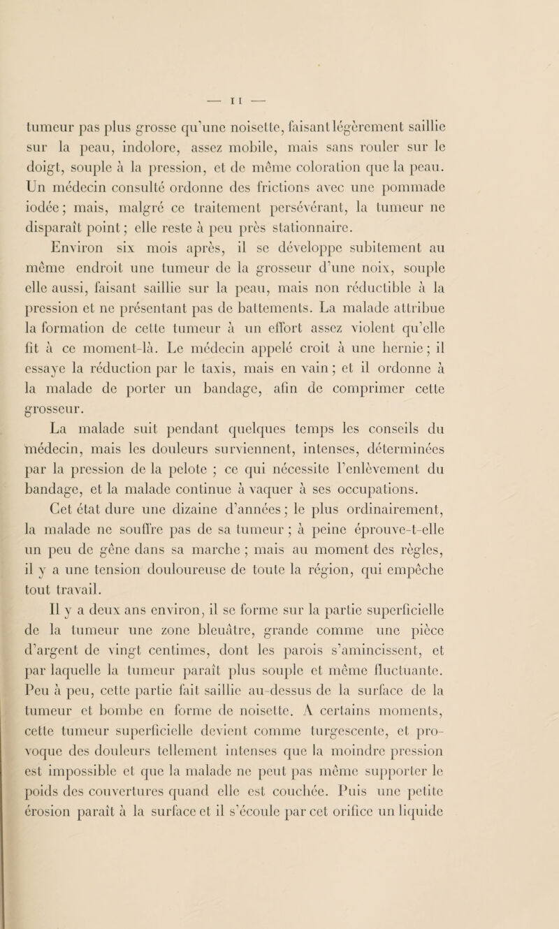 tumeur pas plus grosse qu'une noisette, faisant légèrement saillie sur la peau, indolore, assez mobile, mais sans rouler sur le doigt, souple à la pression, et de même coloration que la peau. Un médecin consulté ordonne des frictions avec une pommade iodée; mais, malgré ce traitement persévérant, la tumeur ne disparaît point ; elle reste à peu près stationnaire. Environ six mois après, il se développe subitement au même endroit une tumeur de la grosseur d’une noix, souple elle aussi, faisant saillie sur la peau, mais non réductible à la pression et ne présentant pas de battements. La malade attribue la formation de cette tumeur à un effort assez violent qu’elle fit à ce moment-là. Le médecin appelé croit à une hernie; il essaye la réduction par le taxis, mais en vain ; et il ordonne à la malade de porter un bandage, afin de comprimer cette grosseur. La malade suit pendant quelques temps les conseils du médecin, mais les douleurs surviennent, intenses, déterminées par la pression de la pelote ; ce qui nécessite l’enlèvement du bandage, et la malade continue à vaquer à ses occupations. Cet état dure une dizaine d’années ; le plus ordinairement, la malade ne souffre pas de sa tumeur ; à peine éprouve-t-elle un peu de gêne dans sa marche ; mais au moment des règles, il y a une tension douloureuse de toute la région, qui empêche tout travail. Il y a deux ans environ, il se forme sur la partie superficielle de la tumeur une zone bleuâtre, grande comme une pièce d’argent de vingt centimes, dont les parois s’amincissent, et par laquelle la tumeur paraît plus souple et même fluctuante. Peu à peu, cette partie fait saillie au-dessus de la surface de la tumeur et bombe en forme de noisette. A certains moments, cette tumeur superficielle devient comme turgescente, et pro¬ voque des douleurs tellement intenses que la moindre pression est impossible et que la malade ne peut pas même supporter le poids des couvertures quand elle est couchée. Puis une petite érosion paraît à la surface et il s'écoule par cet orifice un liquide