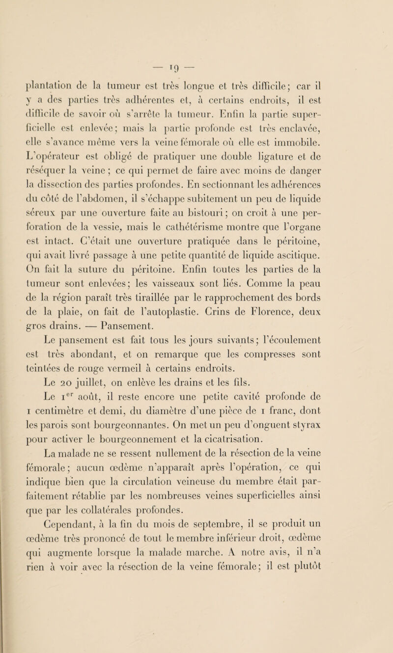 plantation de la tumeur est très longue et très difficile ; car il y a des parties très adhérentes et, à certains endroits, il est difficile de savoir où s’arrête la tumeur. Enfin la partie super¬ ficielle est enlevée; mais la partie profonde est très enclavée, elle s’avance même vers la veine fémorale où elle est immobile. L’opérateur est obligé de pratiquer une double ligature et de réséquer la veine ; ce qui permet de faire avec moins de danger la dissection des parties profondes. En sectionnant les adhérences du côté de l’abdomen, il s’échappe subitement un peu de liquide séreux par une ouverture faite au bistouri ; on croit à une per¬ foration de la vessie, mais le cathétérisme montre que l’organe est intact. C’était une ouverture pratiquée dans le péritoine, qui avait livré passage à une petite quantité de liquide ascitique. On fait la suture du péritoine. Enfin toutes les parties de la tumeur sont enlevées; les vaisseaux sont liés. Comme la peau de la région paraît très tiraillée par le rapprochement des bords de la plaie, on fait de F autoplastie. Crins de Florence, deux gros drains. — Pansement. Le pansement est fait tous les jours suivants; l’écoulement est très abondant, et on remarque que les compresses sont teintées de rouge vermeil à certains endroits. Le 20 juillet, on enlève les drains et les fils. Le Ier août, il reste encore une petite cavité profonde de i centimètre et demi, du diamètre d’une pièce de i franc, dont les parois sont bourgeonnantes. On met un peu d’onguent styrax pour activer le bourgeonnement et la cicatrisation. La malade ne se ressent nullement de la résection de la veine fémorale ; aucun œdème n’apparaît après l’opération, ce qui indique bien que la circulation veineuse du membre était par¬ faitement rétablie par les nombreuses veines superficielles ainsi que par les collatérales profondes. Cependant, à la fin du mois de septembre, il se produit un œdème très prononcé de tout le membre inférieur droit, œdème qui augmente lorsque la malade marche. À notre avis, il n’a rien à voir avec la résection de la veine fémorale ; il est plutôt