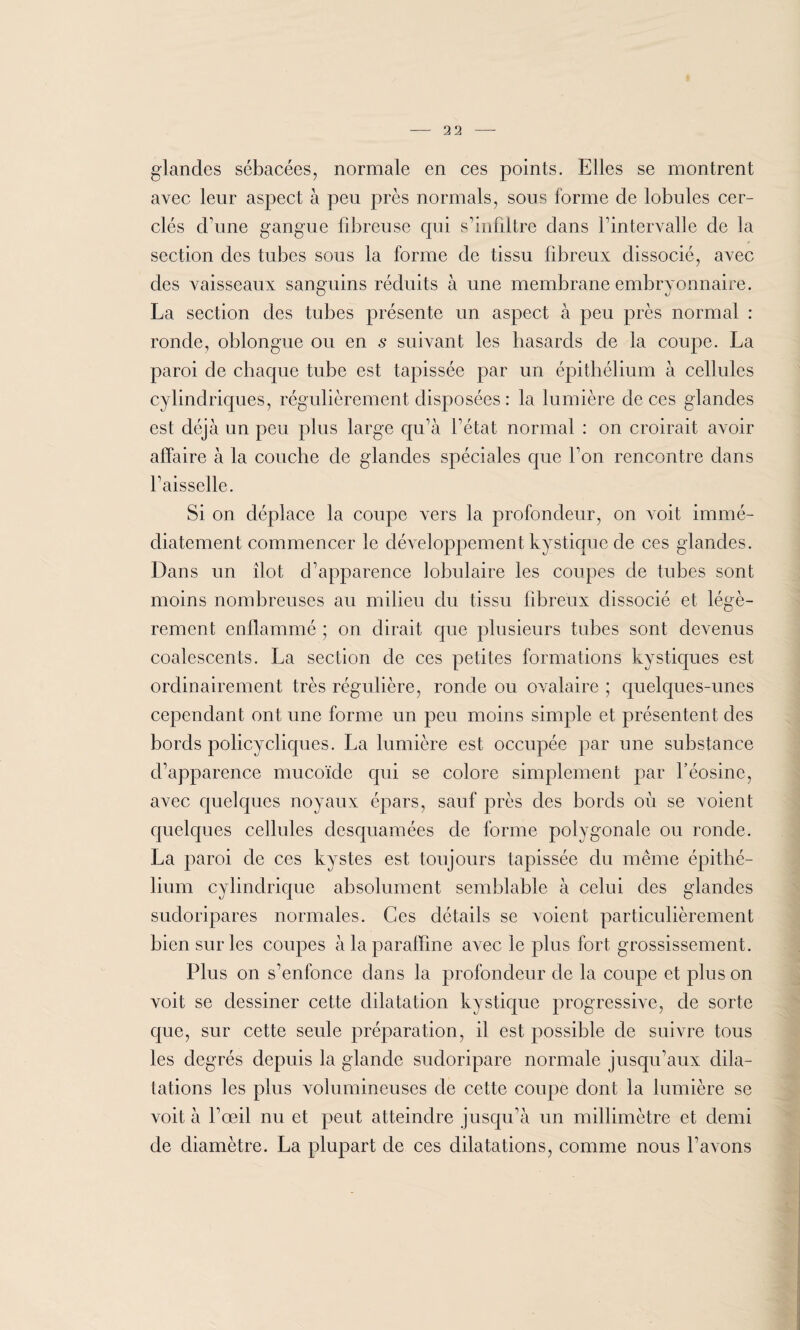 glandes sébacées, normale en ces points. Elles se montrent avec leur aspect à peu près normals, sous forme de lobules cer¬ clés d'une gangue fibreuse qui s’infiltre dans l’intervalle de la section des tubes sous la forme de tissu fibreux dissocié, avec des vaisseaux sanguins réduits à une membrane embrvonnaire. La section des tubes présente un aspect à peu près normal : ronde, oblongue ou en s suivant les hasards de la coupe. La paroi de chaque tube est tapissée par un épithélium à cellules cylindriques, régulièrement disposées : la lumière deces glandes est déjà un peu plus large qu’à l’état normal : on croirait avoir affaire à la couche de glandes spéciales que Ton rencontre dans l’aisselle. Si on déplace la coupe vers la profondeur, on voit immé¬ diatement commencer le développement kystique de ces glandes. Dans un îlot d’apparence lobulaire les coupes de tubes sont moins nombreuses au milieu du tissu fibreux dissocié et légè¬ rement enflammé ; on dirait que plusieurs tubes sont devenus coalescents. La section de ces petites formations kystiques est ordinairement très régulière, ronde ou ovalaire ; quelques-unes cependant ont une forme un peu moins simple et présentent des bords policycliques. La lumière est occupée par une substance d’apparence mucoïde qui se colore simplement par l’éosine, avec quelques noyaux épars, sauf près des bords où se voient quelques cellules desquamées de forme polygonale ou ronde. La paroi de ces kystes est toujours tapissée du même épithé¬ lium cylindrique absolument semblable à celui des glandes sudoripares normales. Ces détails se voient particulièrement bien sur les coupes à la paraffine avec le plus fort grossissement . Plus on s’enfonce dans la profondeur de la coupe et plus on voit se dessiner cette dilatation kystique progressive, de sorte que, sur cette seule préparation, il est possible de suivre tous les degrés depuis la glande sudoripare normale jusqu’aux dila¬ tations les plus volumineuses de cette coupe dont la lumière se voit à l’œil nu et peut atteindre jusqu’à un millimètre et demi de diamètre. La plupart de ces dilatations, comme nous l’avons