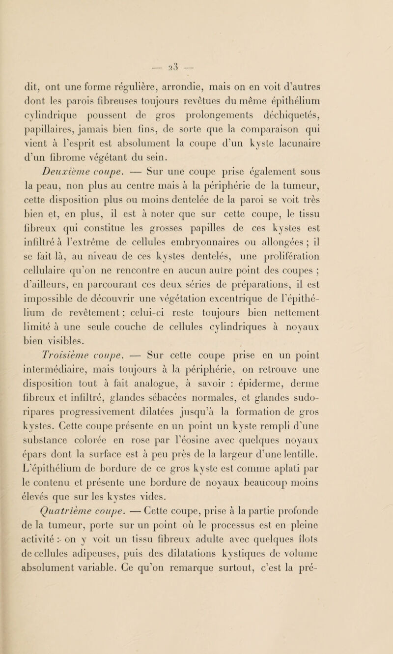 dit, ont une forme régulière, arrondie, mais on en voit d’autres dont les parois fibreuses toujours revêtues du même épithélium cylindrique poussent de gros prolongements déchiquetés, papillaires, jamais bien fins, de sorte que la comparaison qui vient à l’esprit est absolument la coupe d’un kyste lacunaire d’un fibrome végétant du sein. Deuxième coupe. — Sur une coupe prise également sous la peau, non plus au centre mais à la périphérie de la tumeur, cette disposition plus ou moins dentelée de la paroi se voit très bien et, en plus, il est à noter que sur cette coupe, le tissu fibreux qui constitue les grosses papilles de ces kystes est infiltré à l’extrême de cellules embryonnaires ou allongées ; il se fait là, au niveau de ces kystes dentelés, une prolifération cellulaire qu’on ne rencontre en aucun autre point des coupes ; d’ailleurs, en parcourant ces deux séries de préparations, il est impossible de découvrir une végétation excentrique de l’épithé¬ lium de revêtement ; celui-ci reste toujours bien nettement limité à une seule couche de cellules cylindriques à noyaux bien visibles. Troisième coupe. — Sur cette coupe prise en un point intermédiaire, mais toujours à la périphérie, on retrouve une disposition tout à fait analogue, à savoir : épiderme, derme fibreux et infiltré, glandes sébacées normales, et glandes sudo- ripares progressivement dilatées jusqu’à la formation de gros kystes. Cette coupe présente en un point un kyste rempli d’une substance colorée en rose par l’éosine avec quelques noyaux épars dont la surface est à peu près de la largeur d’une lentille. L’épithélium de bordure de ce gros kyste est comme aplati par le contenu et présente une bordure de noyaux beaucoup moins élevés que sur les kystes vides. Quatrième coupe. — Cette coupe, prise à la partie profonde de la tumeur, porte sur un point où le processus est en pleine activité :• on y voit un tissu fibreux adulte avec quelques îlots de cellules adipeuses, puis des dilatations kystiques de volume absolument variable. Ce qu’on remarque surtout, c’est la pré-