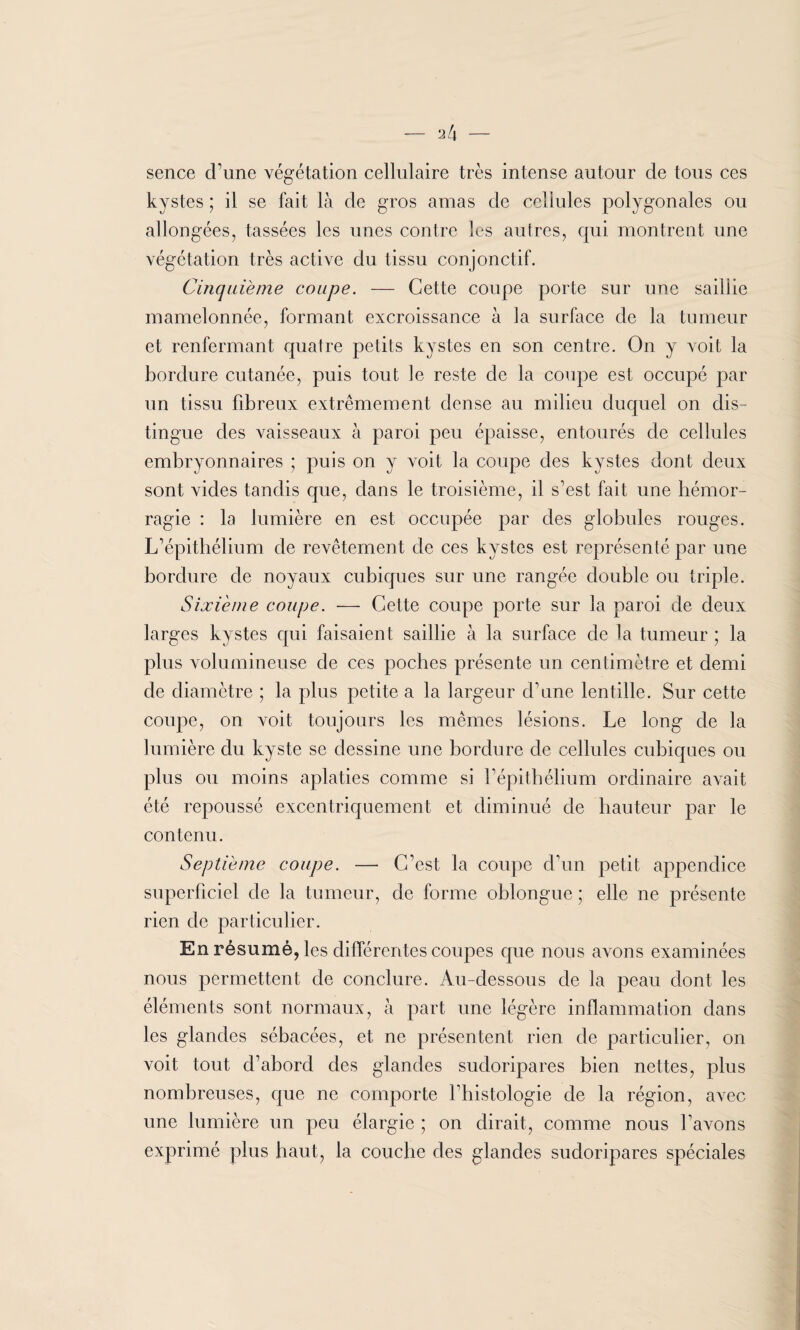 - 2 4 - sence d’une végétation cellulaire très intense autour de tous ces kystes ; il se fait là de gros amas de cellules polygonales ou allongées, tassées les unes contre les autres, qui montrent une végétation très active du tissu conjonctif. Cinquième coupe. — Cette coupe porte sur une saillie mamelonnée, formant excroissance à la surface de la tumeur et renfermant quatre petits kystes en son centre. On y voit la bordure cutanée, puis tout ]e reste de la coupe est occupé par un tissu fibreux extrêmement dense au milieu duquel on dis¬ tingue des vaisseaux à paroi peu épaisse, entourés de cellules embryonnaires ; puis on y voit la coupe des kystes dont deux sont vides tandis que, dans le troisième, il s’est fait une hémor¬ ragie : la lumière en est occupée par des globules rouges. L’épithélium de revêtement de ces kystes est représenté par une bordure de noyaux cubiques sur une rangée double ou triple. Sixième coupe. — Cette coupe porte sur la paroi de deux larges kystes qui faisaient saillie à la surface de la tumeur ; la plus volumineuse de ces poches présente un centimètre et demi de diamètre ; la plus petite a la largeur d’une lentille. Sur cette coupe, on voit toujours les mêmes lésions. Le long de la lumière du kyste se dessine une bordure de cellules cubiques ou plus ou moins aplaties comme si l’épithélium ordinaire avait été repoussé excentriquement et diminué de hauteur par le contenu. Septième coupe. — C’est la coupe d’un petit appendice superficiel de la tumeur, de forme oblongue ; elle ne présente rien de particulier. En résumé, les différentes coupes que nous avons examinées nous permettent de conclure. Au-dessous de la peau dont les éléments sont normaux, à part une légère inflammation dans les glandes sébacées, et ne présentent rien de particulier, on voit tout d’abord des glandes sudoripares bien nettes, plus nombreuses, que ne comporte l’histologie de la région, avec une lumière un peu élargie ; on dirait, comme nous l’avons exprimé plus haut, la couche des glandes sudoripares spéciales