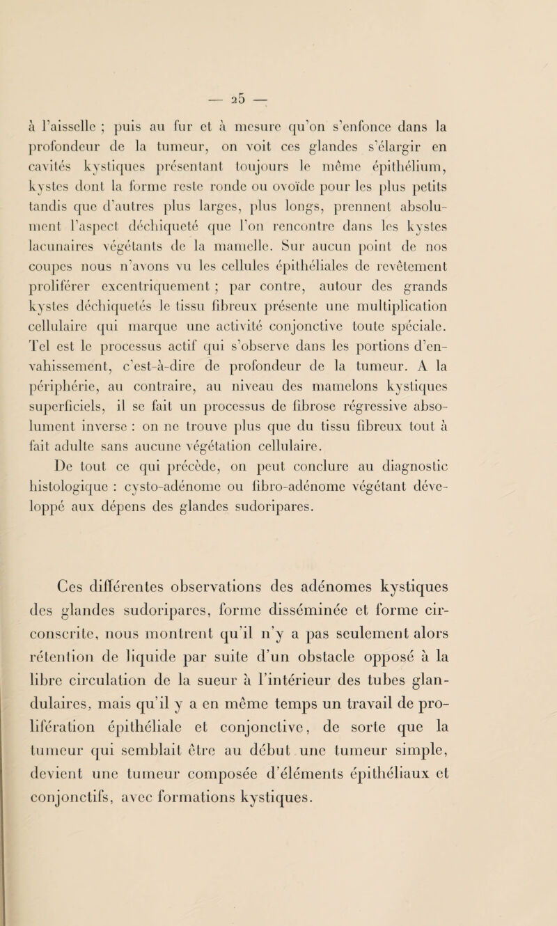 à Faisselle ; puis au fur et à mesure qu’on s’enfonce dans la profondeur de la tumeur, on voit ces glandes s’élargir en cavités kystiques présentant toujours le même épithélium, kvstes dont la forme reste ronde ou ovoïde pour les plus petits tandis que d’autres plus larges, plus longs, prennent absolu¬ ment l’aspect, déchiqueté que l’on rencontre dans les kystes lacunaires végétants de la mamelle. Sur aucun point de nos coupes nous n’avons vu les cellules épithéliales de revêtement proliférer excentriquement ; par contre, autour des grands kystes déchiquetés le tissu fibreux présente une multiplication cellulaire qui marque une activité conjonctive toute spéciale. Tel est le processus actif qui s’observe dans les portions d’en¬ vahissement, c’est-à-dire de profondeur de la tumeur. A la périphérie, au contraire, au niveau des mamelons kystiques superficiels, il se fait un processus de fibrose régressive abso¬ lument inverse : on ne trouve plus que du tissu fibreux tout à fait adulte sans aucune végétation cellulaire. De tout ce qui précède, on peut conclure au diagnostic histologique : cysto-adénome ou fibro-adénome végétant déve¬ loppé aux dépens des glandes sudoripares. Ces différentes observations des adénomes kystiques des glandes sudoripares, forme disséminée et forme cir¬ conscrite, nous montrent qu il n’y a pas seulement alors rétention de liquide par suite d’un obstacle opposé à la libre circulation de la sueur à l’intérieur des tubes glan¬ dulaires, mais qu’il y a en même temps un travail de pro¬ lifération épithéliale et conjonctive, de sorte que la tumeur qui semblait être au début une tumeur simple, devient une tumeur composée d'éléments épithéliaux et conjonctifs, avec formations kystiques.