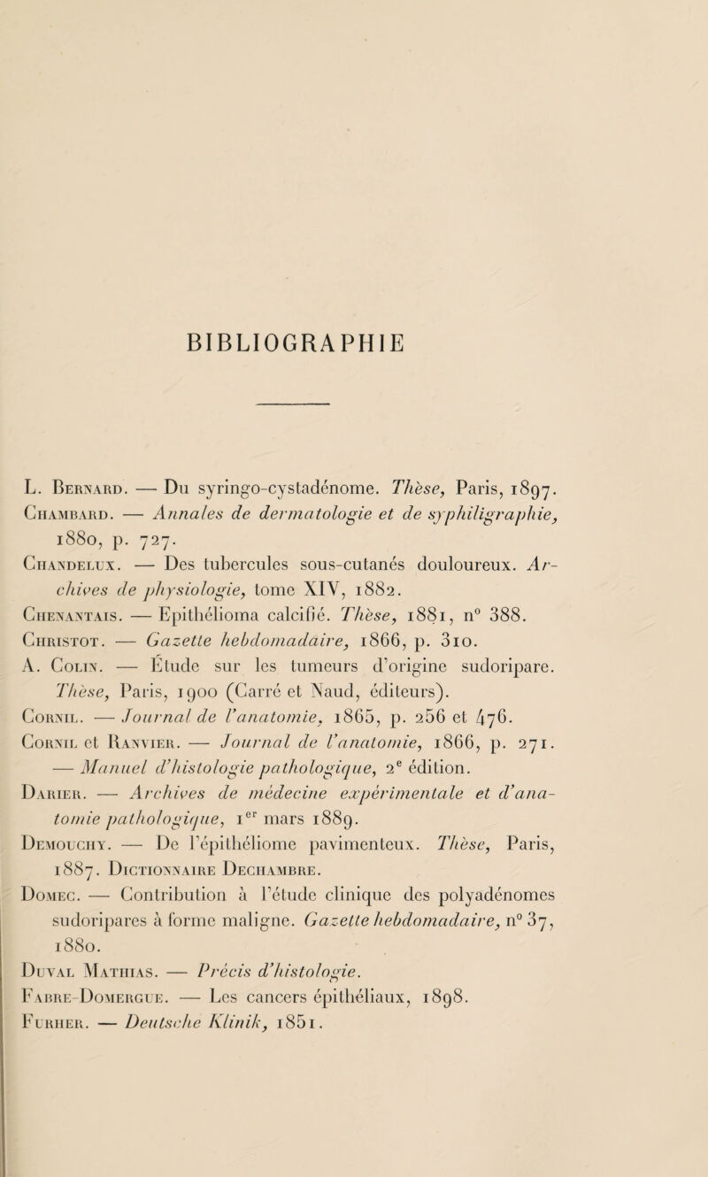 BIBLIOGRAPHIE L. Bernard. — Du syringo-cystadénome. Thèse, Paris, 1897. Chambard. — Annales de dermatologie et de syphiligraphie, 1880, p. 727. Chandelux. — Des tubercules sous-cutanés douloureux. Ar¬ chives de physiologie, tome XIY, 1882. Chenantais. —Epithélioma calcifié. Thèse, 1881, n° 388. Christot. — Gazette hebdomadaire, 1866, p. 3io. A. Colin. — Etude sur les tumeurs d’origine sudoripare. Thèse, Paris, 1900 (Carré et Naud, éditeurs). Cornil. — Journal de T anatomie, i865, p. 256 et 476. Cornil et Ranvier. — Journal de T anatomie, 1866, p. 271. — Manuel d’histologie pathologique, 2e édition. Darier. — Archives de médecine expérimentale et d’ana¬ tomie pathologique, Ier mars 1889. Demouciiy. — De l’épithéliome pavimenteux. Thèse, Paris, 1887. Dictionnaire Deciiambre. Domec. — Contribution à l’étude clinique des polyadénomes sudoripares à forme maligne. Gazette hebdomadaire, n° 37, 1880. Duyal Mathias. — Précis d’histologie. Fabre-Domergue. — Les cancers épithéliaux, 1898. Furiier. — Deutsche Klinik, i85i.