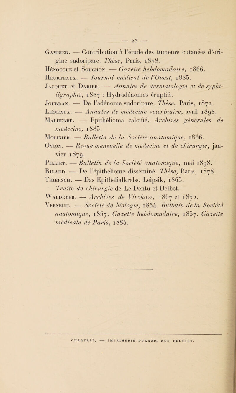 Gambier. — Contribution à l’étude des tumeurs cutanées d’ori¬ gine sudoripare. Thèse, Paris, 1878. Hénocque et Soughon. — Gazette hebdomadaire, 1866. Heurteaux. — Journal médical de T Ouest, i885. Jacquet et Darier. — Annales de dermatologie et de sjjj/ii- ligrajdiie, 1887 : Hydradénomes éruptifs. Jourdan. — De l’adénome sudoripare. Thèse, Paris, 1872. Liéneaux. — Annales de médecine vétérinaire, avril 1898. Malherbe. — Epithélioma calcifié. Archives générales de médecine, i885. Molinier. — Bulletin de la Société anatomique, 1866. Ovion. — Revue mensuelle de médecine et de chirurgie, jan¬ vier 1879. Pilliet. — Bulletin de la Société anatomique, mai 1898. Rigaud. — De l’épithéliome disséminé. Thèse, Paris, 1878. Tiiiersch. — Das Epithelialkrebs. Leipsik, i865. Traité de chirurgie de Le Dentu et Delbet. Waldeyer. — Archives de Virchow, 1867 et 1872. Verneuil. — Société de biologie, i854. Bulletin delà Société anatomique, 1867. Gazette hebdomadaire, 1867. Gazette médicale de Paris, i885. CHARTRES. IMPRIMERIE DURAND, RUE FULBERT.