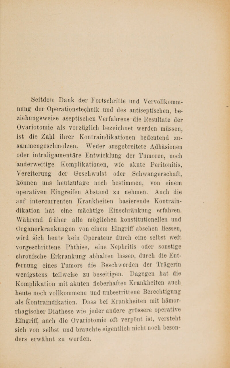 Seitdem Dank der Fortschritte und Vervollkomm¬ nung der Operationstechnik und des antiseptischen, be¬ ziehungsweise aseptischen Verfahrens die Resultate der Ovariotomie als vorzüglich bezeichnet werden müssen, ist die Zahl ihrer Kontraindikationen bedeutend zu¬ sammengeschmolzen. Weder ausgebreitete Adhäsionen oder intraligamentäre Entwicklung der Tumoren, noch anderweitige Komplikationen, wie akute Peritonitis, Vereiterung der Geschwulst oder Schwangerschaft, können uns heutzutage noch bestimmen, von einem operativen Eingreifen Abstand zu nehmen. Auch die auf intercurrenten Krankheiten basierende Kontrain¬ dikation hat eine mächtige Einschränkung erfahren. Während früher alle möglichen konstitutionellen und Organerkrankungen von einem Eingriff absehen Hessen, wird sich heute kein Operateur durch eine selbst weit vorgeschrittene Phthise, eine Nephritis oder sonstige chronische Erkrankung abhalten lassen, durch die Ent¬ fernung eines Tumors die Beschwerden der Trägerin wenigstens teilweise zu beseitigen. Dagegen hat die Komplikation mit akuten fieberhaften Krankheiten auch heute noch vollkommene und unbestrittene Berechtigung als Kontraindikation. Dass bei Krankheiten mit hämor¬ rhagischer Diatliese wie jeder andere grössere operative Eingriff, auch die Ovariotomie oft verpönt ist, versteht sich von selbst und brauchte eigentlich nicht noch beson¬ ders erwähnt zu werden.