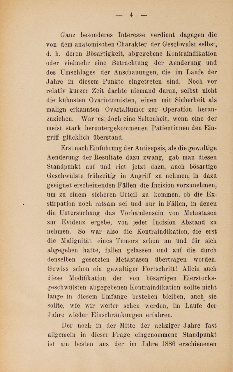 Ganz besonderes Interesse verdient dagegen die von dem anatomischen Charakter der Geschwulst selbst, d. h. deren Bösartigkeit, abgegebene Kontraindikation oder vielmehr eine Betrachtung der Aenderung und des Umschlages der Anschauungen, die im Laufe der Jahre in diesem Punkte eingetreten sind. Noch vor relativ kurzer Zeit dachte niemand daran, selbst nicht die kühnsten Ovariotomisten, einen mit Sicherheit als malign erkannten Ovarialtumor zur Operation heran¬ zuziehen. War es doch eine Seltenheit, wenn eine der meist stark heruntergekommenen Patientinnen den Ein¬ griff glücklich Überstand. Erst nach Einführung der Antisepsis, als die gewaltige Aenderung der Kesultate dazu zwang, gab man diesen Standpunkt auf und riet jetzt dazu, auch bösartige Geschwülste frühzeitig in Angriff zu nehmen, in dazu geeignet erscheinenden Fällen die Ineision vorzunehmen, um zu einem sicheren Urteil zu kommen, ob die Ex¬ stirpation noch ratsam sei und nur in Fällen, in denen die Untersuchung das Vorhandensein von Metastasen zur Evidenz ergebe, von jeder Incision Abstand zu nehmen. So war also die Kontraindikation, die erst die Malignität eines Tumors schon an und für sich abgegeben hatte, fallen gelassen und auf die durch denselben gesetzten Metastasen übertragen worden. Gewiss schon ein gewaltiger Fortschritt! Allein auch diese Modifikation der von bösartigen Eierstocks¬ geschwülsten abgegebenen Kontraindikation sollte nicht lange in diesem Umfange bestehen bleiben, auch sie sollte, wie wir weiter sehen werden, im Laufe der Jahre wieder Einschränkungen erfahren. Der noch in der Mitte der achziger Jahre fast allgemein in dieser Frage eingenommene Standpunkt ist am besten aus der im Jahre 1886 erschienenen