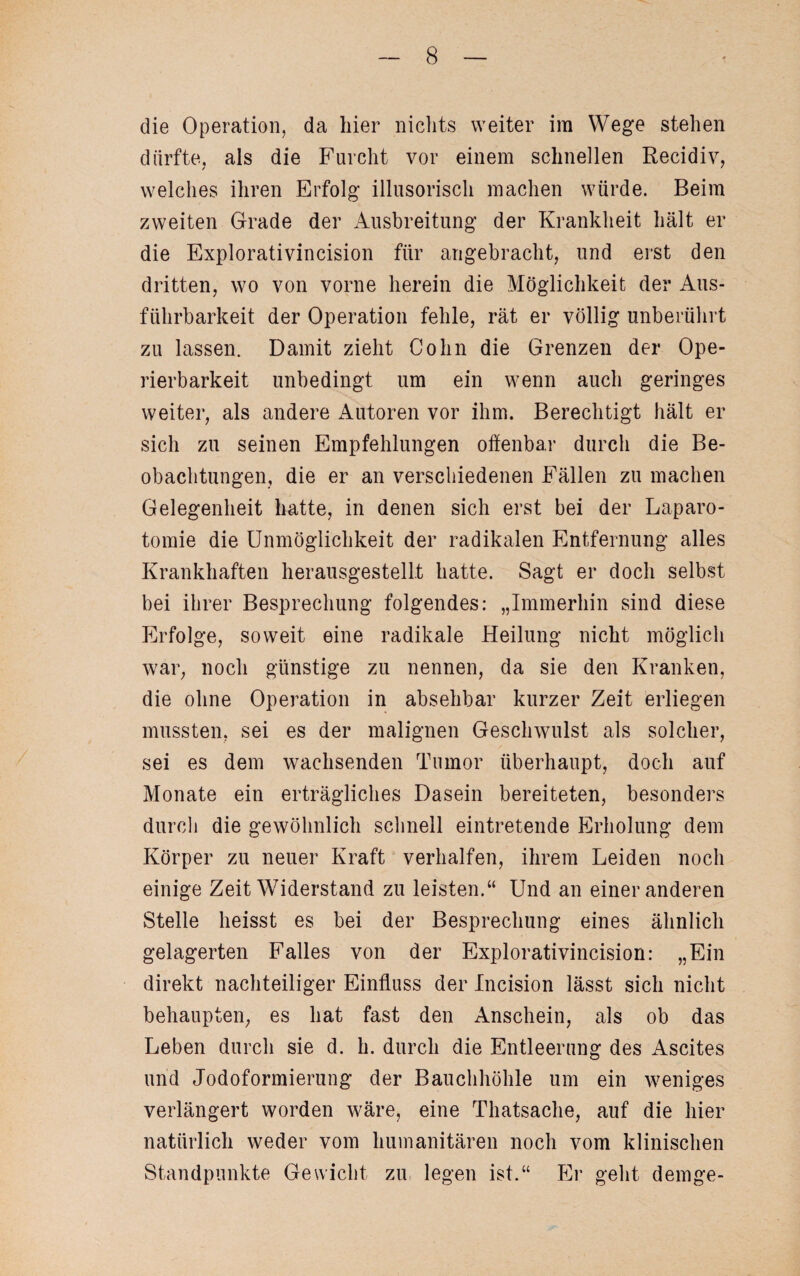 die Operation, da liier nichts weiter im Wege stehen dürfte, als die Furcht vor einem schnellen Recidiv, welches ihren Erfolg illusorisch machen würde. Beim zweiten Grade der Ausbreitung der Krankheit hält er die Explorativincision für angebracht, und erst den dritten, wo von vorne herein die Möglichkeit der Aus¬ führbarkeit der Operation fehle, rät er völlig unberührt zu lassen. Damit zieht Cohn die Grenzen der Ope¬ rierbarkeit unbedingt um ein wenn auch geringes weiter, als andere Autoren vor ihm. Berechtigt hält er sich zu seinen Empfehlungen offenbar durch die Be¬ obachtungen, die er an verschiedenen Fällen zu machen Gelegenheit hatte, in denen sich erst bei der Laparo¬ tomie die Unmöglichkeit der radikalen Entfernung alles Krankhaften herausgestellt hatte. Sagt er doch selbst bei ihrer Besprechung folgendes: „Immerhin sind diese PIrfolge, soweit eine radikale Heilung nicht möglich war, noch günstige zu nennen, da sie den Kranken, die ohne Operation in absehbar kurzer Zeit erliegen mussten, sei es der malignen Geschwulst als solcher, sei es dem wachsenden Tumor überhaupt, doch auf Monate ein erträgliches Dasein bereiteten, besonders durch die gewöhnlich schnell eintretende Erholung dem Körper zu neuer Kraft verhalten, ihrem Leiden noch einige Zeit Widerstand zu leisten.“ Und an einer anderen Stelle heisst es bei der Besprechung eines ähnlich gelagerten Falles von der Explorativincision: „Ein direkt nachteiliger Einfluss der Incision lässt sich nicht behaupten, es hat fast den Anschein, als ob das Leben durch sie d. h. durch die Entleerung des Ascites und Jodoformierung der Bauchhöhle um ein weniges verlängert worden wäre, eine Thatsache, auf die hier natürlich weder vom humanitären noch vom klinischen Standpunkte Gewicht zu legen ist.“ Er geht demge-