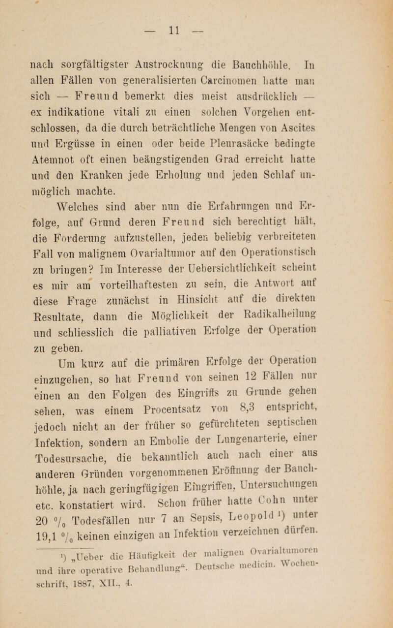 nach sorgfältigster Austrocknung die Bauchhöhle. In allen Fällen von generalisierten Carcinomen hatte man sicli — Freund bemerkt dies meist ausdrücklich ex indikatione vitali zu einen solchen Vorgehen ent¬ schlossen, da die durch beträchtliche Mengen von Ascites und Ergüsse in einen oder beide Pleurasäcke bedingte Atemnot oft einen beängstigenden Grad erreicht hatte und den Kranken jede Erholung und jeden Schlaf un¬ möglich machte. Welches sind aber nun die Erfahrungen und Er¬ folge, auf Grund deren Freund sich berechtigt hält, die Forderung aufzustellen, jeden beliebig verbreiteten Fall von malignem Ovarialtumor auf den Operationstisch zu bringen? Im Interesse der Uebersichtlichkeit scheint es mir am vorteilhaftesten zu sein, die Antwort aut diese Frage zunächst in Hinsicht auf die direkten Resultate, dann die Möglichkeit der Radikalheilung und schliesslich die palliativen Erfolge der Operation zu geben. Um kurz auf die primären Erfolge der Operation einzugehen, so hat Freund von seinen 12 fällen um einen an den Folgen des Eingriffs zu Grunde gehen sehen, was einem Procentsatz von 8,3 entspricht, jedoch nicht an der früher so gefürchteten septischen Infektion, sondern an Embolie der Lungenarterie, einer Todesursache, die bekanntlich auch nach einu aus anderen Gründen vorgenommenen Eröffnung der Bauch¬ höhle, ja nach geringfügigen Eingriffen, 1 ntersuchungen etc. konstatiert wird. Schon früher hatte t <*hn untei 20 °/0 Todesfällen nur 7 an Sepsis, Leopold *) unter 19,1 o/0 keinen einzigen an Infektion verzeichnen dürfen. J) „Heber die und ihre operative Schrift. 1887, XII., Häufigkeit Behandlung der malignen Ovarialtumoien u Deutsche medicin. Wochen- 4.