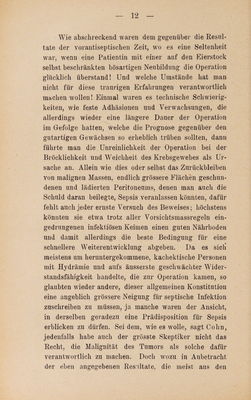 Wie abschreckend waren dem gegenüber die Resul¬ tate der vorantiseptischen Zeit, wo es eine Seltenheit war, wenn eine Patientin mit einer auf den Eierstock selbst beschränkten bösartigen Neubildung die Operation glücklich überstand! Und welche Umstände hat man nicht für diese traurigen Erfahrungen verantwortlich machen wollen! Einmal waren es technische Schwierig¬ keiten, wie feste Adhäsionen und Verwachsungen, die allerdings wieder eine längere Dauer der Operation im Gefolge hatten, welche die Prognose gegenüber den gutartigen Gewächsen so erheblich trüben sollten, dann führte man die Unreinlichkeit der Operation bei der Bröcklichkeit und Weichheit des Krebsgewebes als Ur¬ sache an. Allein wie dies oder selbst das Zurückbleiben von malignen Massen, endlich grössere Flächen geschun¬ denen und lädierten Peritoneums, denen man auch die Schuld daran beilegte, Sepsis veranlassen könnten, dafür fehlt auch jeder ernste Versuch des Beweises; höchstens könnten sie etwa trotz aller Vorsichtsmassregeln ein¬ gedrungenen infektiösen Keimen einen guten Nährboden und damit allerdings die beste Bedingung für eine schnellere Weiterentwicklung abgeben. Da es sich meistens um heruntergekommene, kachektisehe Personen mit Hydrämie und aufs äusserste geschwächter Wider¬ standsfähigkeit handelte, die zur Operation kamen, so glaubten wieder andere, dieser allgemeinen Konstitution eine angeblich grössere Neigung für septische Infektion zitschreiben zu müssen, ja manche waren der Ansicht, in derselben geradezu eine Prädisposition für Sepsis erblicken zu dürfen. Sei dem, wie es wolle, sagt Cohn, jedenfalls habe auch der grösste Skeptiker nicht das Recht, die Malignität des Tumors als solche dafür verantwortlich zu machen. Doch wozu in Anbetracht der eben angegebenen Resultate, die meist aus den