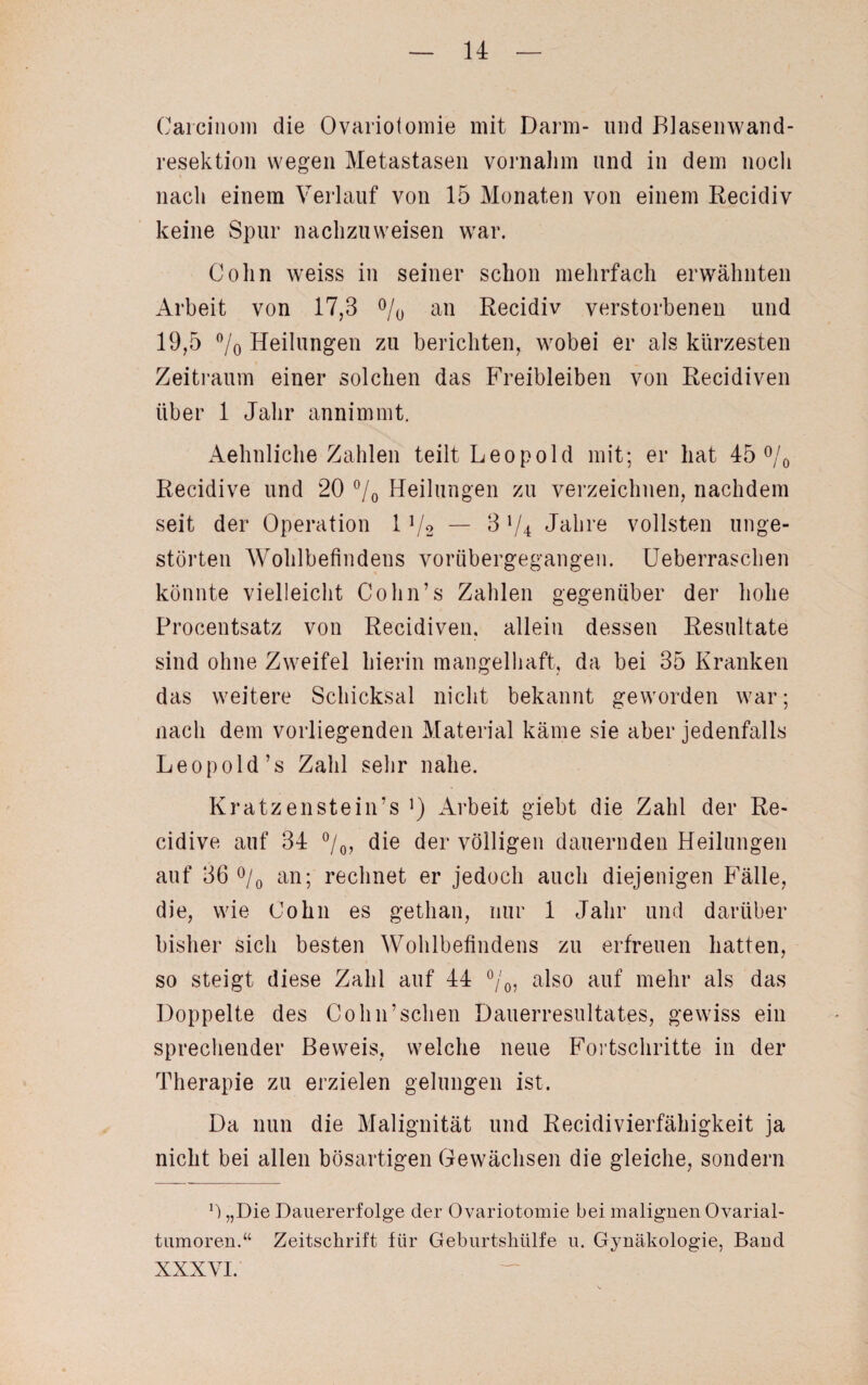 Carcinom die Ovariotomie mit Darm- und Blasenwand- resektion wegen Metastasen vornahm und in dem noch nach einem Verlauf von 15 Monaten von einem Recidiv keine Spur nachzuweisen war. Cohn weiss in seiner schon mehrfach erwähnten Arbeit von 17,3 °/0 an Recidiv verstorbenen und 19,5 °/o Heilungen zu berichten, wobei er als kürzesten Zeitraum einer solchen das Freibleiben von Recidiven über 1 Jahr annimmt. Aehnliche Zahlen teilt Leopold mit; er hat 45 °/0 Recidive und 20 °/0 Heilungen zu verzeichnen, nachdem seit der Operation 11/2 — 8 V4 Jahre vollsten unge¬ störten Wohlbefindens vorübergegangen. Ueberraschen könnte vielleicht Cohn’s Zahlen gegenüber der hohe Procentsatz von Recidiven. allein dessen Resultate sind ohne Zweifel hierin mangelhaft, da bei 35 Kranken das weitere Schicksal nicht bekannt geworden war; nach dem vorliegenden Material käme sie aber jedenfalls Leopold’s Zahl sehr nahe. Kr atzen stein’s ]) Arbeit giebt die Zahl der Re¬ cidive auf 34 °/0, die der völligen dauernden Heilungen auf 36 °/0 an; rechnet er jedoch auch diejenigen Fälle, die, wie Cohn es gethan, nur 1 Jahr und darüber bisher sich besten Wohlbefindens zu erfreuen hatten, so steigt diese Zahl auf 44 °/0, also auf mehr als das Doppelte des Colin’sehen Dauerresultates, gewiss ein sprechender Beweis, welche neue Fortschritte in der Therapie zu erzielen gelungen ist. Da nun die Malignität und Recidivierfähigkeit ja nicht bei allen bösartigen Gewächsen die gleiche, sondern 0 „Die Dauererfolge der Ovariotomie bei malignen Ovarial¬ tumoren.“ Zeitschrift für Geburtshülfe u. Gynäkologie, Band XXXYI.