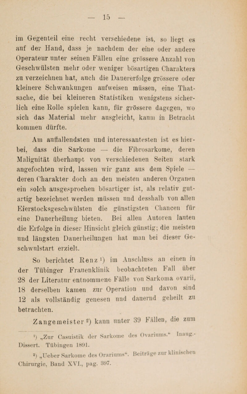 im Gegenteil eine recht verschiedene ist, so Hegt es auf der Hand, dass je nachdem der eine oder andere Operateur unter seinen Fällen eine grössere Anzahl von Geschwülsten mehr oder weniger bösartigen Charakters zu verzeichnen hat, auch die Dauererfolge grössere oder kleinere Schwankungen aufweisen müssen, eine Tliat- Sache, die bei kleineren Statistiken wenigstens sicher¬ lich eine Rolle spielen kann, für grössere dagegen, wo sich das Material mehr ausgleicht, kaum in Betracht kommen dürfte. Am auffallendsten und interessantesten ist es hier¬ bei, dass die Sarkome — die Fibrosarkome, deren Malignität überhaupt von verschiedenen Seiten stark angefochten wird, lassen wir ganz aus dem Spiele deren Charakter doch an den meisten anderen Organen ein solch ausgesprochen bösartiger ist, als relativ gut¬ artig bezeichnet werden müssen und desshalb von allen Eierstocksgeschwülsten die günstigsten Chancen für eine Dauerheilung bieten. Bei allen Autoren lauten die Erfolge in dieser Hinsicht gleich günstig; die meisten und längsten Dauerheilungen hat man bei dieser Ge¬ schwulstart erzielt. So berichtet Renz !) im Anschluss an einen in der Tübinger Frauenklinik beobachteten ball über 28 der Literatur entnommene Fälle von Sarkoma ovarii, 18 derselben kamen zur Operation und davon sind 12 als vollständig genesen und dauernd geheilt zu betrachten. Zangemeister2) kann unter 39 ballen, die zum ») „Zur Casuistik der Sarkome des Ovariums. tnaug.- Dissert. Tübingen 1891. 2) „Ueber Sarkome des Orariums‘\ Beitläge zui klini < 1h u Chirurgie, Band XVI., pag. 897.
