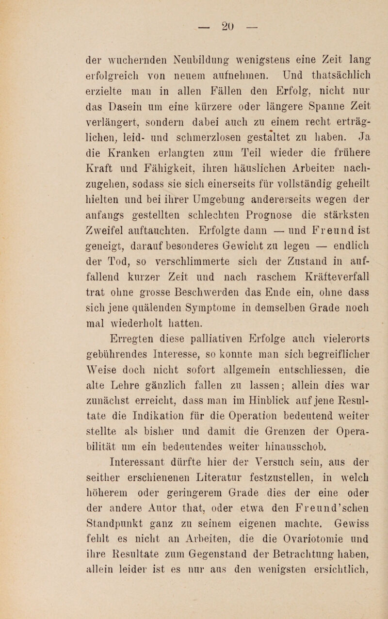 der wuchernden Neubildung wenigstens eine Zeit lang erfolgreich von neuern aufnehmen. Und thatsächlich erzielte man in allen Fällen den Erfolg, nicht nur das Dasein um eine kürzere oder längere Spanne Zeit verlängert, sondern dabei auch zu einem recht erträg¬ lichen, leid- und schmerzlosen gestaltet zu haben. Ja die Kranken erlangten zum Teil wieder die frühere Kraft und Fähigkeit, ihren häuslichen Arbeiten nach¬ zugehen, sodass sie sich einerseits für vollständig geheilt hielten und bei ihrer Umgebung andererseits wegen der anfangs gestellten schlechten Prognose die stärksten Zweifel auftauchten. Erfolgte dann —und Freund ist geneigt, darauf besonderes Gewicht zu legen — endlich der Tod, so verschlimmerte sich der Zustand in auf¬ fallend kurzer Zeit und nach raschem Kräfteverfall trat ohne grosse Beschwerden das Ende ein, ohne dass sich jene quälenden Symptome in demselben Grade noch mal wiederholt hatten. Erregten diese palliativen Erfolge auch vielerorts gebührendes Interesse, so konnte man sich begreiflicher Weise doch nicht sofort allgemein entschlossen, die alte Lehre gänzlich fallen zu lassen; allein dies war zunächst erreicht, dass man im Hinblick auf jene Resul¬ tate die Indikation für die Operation bedeutend weiter stellte als bisher und damit die Grenzen der Opera¬ bilität um ein bedeutendes weiter hinausschob. Interessant dürfte hier der Versuch sein, aus der seither erschienenen Literatur festzustellen, in welch höherem oder geringerem Grade dies der eine oder der andere Autor that, oder etwa den Freund’schen Standpunkt ganz zu seinem eigenen machte. Gewiss fehlt es nicht an Arbeiten, die die Ovariotomie und ihre Resultate zum Gegenstand der Betrachtung haben, allein leider ist es nur aus den wenigsten ersichtlich,