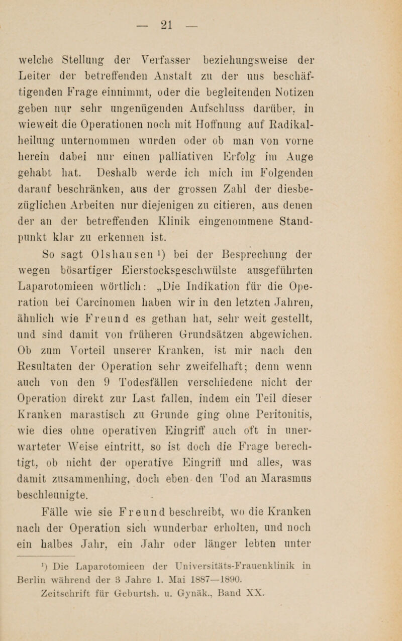 welche Stellung der Verfasser beziehungsweise der Leiter der betreffenden Anstalt zu der uns beschäf¬ tigenden Frage einnimmt, oder die begleitenden Notizen geben nur sehr ungenügenden Aufschluss darüber, in wieweit die Operationen noch mit Hoffnung auf Radikal¬ heilung unternommen wurden oder ob man von vorne herein dabei nur einen palliativen Erfolg im Auge gehabt hat. Deshalb werde ich mich im Folgenden darauf beschränken, aus der grossen Zahl der diesbe¬ züglichen Arbeiten nur diejenigen zu citieren, aus denen der an der betreffenden Klinik eingenommene Stand¬ punkt klar zu erkennen ist. So sagt Olshausen 1) bei der Besprechung der wegen bösartiger Eierstocksgeschwülste ausgeführten Laparotomieen wörtlich: „Die Indikation für die Ope¬ ration bei Carcinomen haben wir in den letzten Jahren, ähnlich wie Freund es gethan hat, sehr weit gestellt, und sind damit von früheren Grundsätzen abgewichen. Ob zum Vorteil unserer Kranken, ist mir nach den Resultaten der Operation sehr zweifelhaft; denn wenn auch von den 9 Todesfällen verschiedene nicht der Operation direkt zur Last fallen, indem ein Teil dieser Kranken marastisch zu Grunde ging ohne Peritonitis, wie dies ohne operativen Eingriff auch oft in uner¬ warteter Weise eintritt, so ist doch die Frage berech¬ tigt, ob nicht der operative Eingriff und alles, was damit zusammenhing, doch eben den Tod an Marasmus beschleunigte. Fälle wie sie Freund beschreibt, wo die Kranken nach der Operation sich wunderbar erholten, und noch ein halbes Jahr, ein Jahr oder länger lebten unter J) Die Laparotomieen der Universitäts-Frauenklinik in Berlin während der 3 Jahre 1. Mai 1887—1890. Zeitschrift für Geburtsh. u. Gynäk., Band XX.