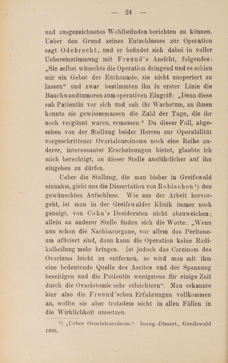 und ausgezeichnetes Wohlbefinden berichten zu können. Ueber den Grund seines Entschlusses zur Operation sagt Odebrecht, und er befindet sich dabei in voller Uebereinstimmung mit Freund’s Ansicht, folgendes: „Sie selbst wünschte die Operation dringend und es schien mir ein Gebot der Euthanasie, sie nicht unoperiert zu lassen“ und zwar bestimmten ihn in erster Linie die Bauchwandtumoren zum operativen Eingriff: „Denn diese sah Patientin vor sich und sah ihr Wachstum, an ihnen konnte sie gewissermassen die Zahl der Tage, die ihr noch vergönnt waren, ermessen.“ Da dieser Fall, abge¬ sehen von der Stellung beider Herren zur Operabilität vorgeschrittener Ovarialcareinome noch eine Reihe an¬ derer, interessanter Erscheinungen bietet, glaubte ich mich berechtigt, an dieser Stelle ausführlicher auf ihn eingehen zu dürfen. Ueber die Stellung, die man bisher in Greifswald einnahm, giebt uns die Dissertation von Ro bi sc hon Q den gewünschten Aufschluss. Wie aus der Arbeit hervor¬ geht, ist man in der Greifswalder Klinik immer noch geneigt, von Cohn’s Desideraten nicht abzuweichen; allein an anderer Stelle finden sich die Worte: „Wenn nun schon die Nachbarorgane, vor allem das Peritone¬ um afticiert sind, dann kann die Operation keine Radi¬ kalheilung mehr bringen. Ist jedoch das Carcinom des Ovariums leicht zu entfernen, so wird man mit ihm eine bedeutende Quelle des Ascites und der Spannung beseitigen und die Patientin wenigstens für einige Zeit durch die Ovariotomie sehr erleichtern“. Man erkannte hier also die Freund’sehen Erfahrungen vollkommen an, wollte sie aber trotzdem nicht in allen Fällen in die Wirklichkeit Umsetzern l) „Ueber Ovarialcarcinom.“ Inaug.-Dissert., Greifswald 1895.