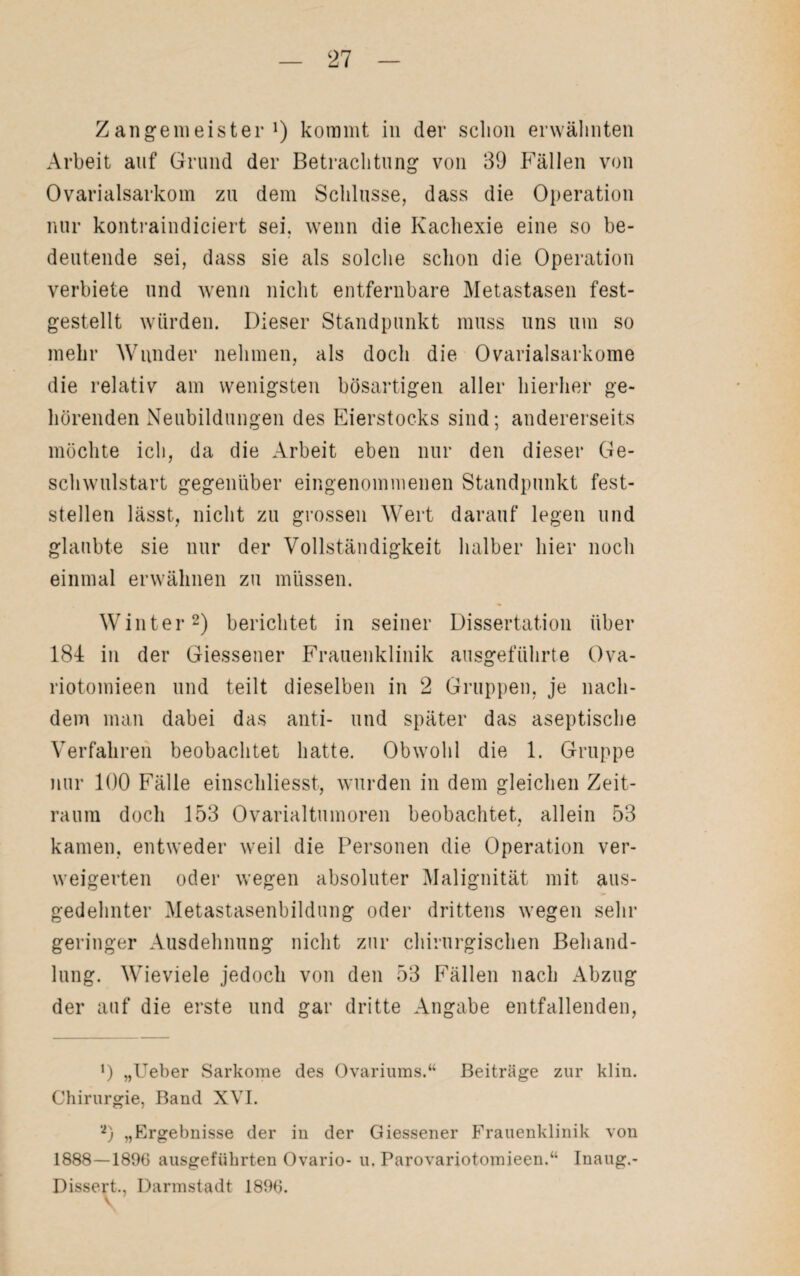 Zangenieister l) kommt in der schon erwähnten Arbeit auf Grund der Betrachtung von 39 P'ällen von Ovarialsarkom zu dem Schlüsse, dass die Operation nur kontraindiciert sei. wenn die Kachexie eine so be¬ deutende sei, dass sie als solche schon die Operation verbiete und wenn nicht entfernbare Metastasen fest- gestellt würden. Dieser Standpunkt muss uns um so mehr Wunder nehmen, als doch die Ovarialsarkome die relativ am wenigsten bösartigen aller hierher ge¬ hörenden Neubildungen des Eierstocks sind; andererseits möchte ich, da die Arbeit eben nur den dieser Ge¬ schwulstart gegenüber eingenommenen Standpunkt fest¬ stellen lässt, nicht zu grossen Wert darauf legen und glaubte sie nur der Vollständigkeit halber hier noch einmal erwähnen zu müssen. Winter2) berichtet in seiner Dissertation über 184 in der Giessener Frauenklinik ausgeführte Ova- riotomieen und teilt dieselben in 2 Gruppen, je nach¬ dem man dabei das anti- und später das aseptische Verfahren beobachtet hatte. Obwohl die 1. Gruppe nur 100 Fälle einschliesst, wurden in dem gleichen Zeit¬ raum doch 153 Ovarialtumoren beobachtet, allein 53 kamen, entweder weil die Personen die Operation ver¬ weigerten oder wegen absoluter Malignität mit aus¬ gedehnter Metastasenbildung oder drittens wegen sehr geringer Ausdehnung nicht zur chirurgischen Behand¬ lung. Wieviele jedoch von den 53 Fällen nach Abzug der auf die erste und gar dritte Angabe entfallenden, *) „Ueber Sarkome des Ovariums.“ Beiträge zur klin. Chirurgie, Band XVI. ‘2) „Ergebnisse der in der Giessener Frauenklinik von 1888—1896 ausgeführten Ovario- u, Parovariotomieen.“ Inaug.- Dissert., Darmstadt 1896. v