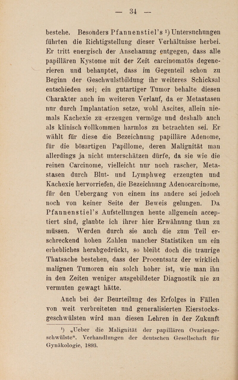 \_ bestehe. Besonders Pfannenstiel’s ^Untersuchungen führten die Richtigstellung dieser Verhältnisse herbei. Er tritt energisch der Anschauung entgegen, dass alle papillären Kystome mit der Zeit carcinomatös degene¬ rieren und behauptet, dass im Gegenteil schon zu Beginn der Geschwulstbildung ihr weiteres Schicksal entschieden sei; ein gutartiger Tumor behalte diesen Charakter auch im weiteren Verlauf, da er Metastasen nur durch Implantation setze, wohl Ascites, allein nie¬ mals Kachexie zu erzeugen vermöge und deshalb auch als klinisch vollkommen harmlos zu betrachten sei. Er wählt für diese die Bezeichnung papilläre Adenome, für die bösartigen Papillome, deren Malignität man allerdings ja nicht unterschätzen dürfe, da sie wie die reinen Carcinome, vielleicht nur noch rascher, Meta¬ stasen durch Blut- und Lymphweg erzeugten und Kachexie hervorriefen, die Bezeichnung Adenocarcinome, für den Uebergang von einem ins andere sei jedoch noch von keiner Seite der Beweis gelungen. Da Pfannenstiel’s Aufstellungen heute allgemein accep- tiert sind, glaubte ich ihrer hier Erwähnung thun zu müssen. Werden durch sie auch die zum Teil er¬ schreckend hohen Zahlen mancher Statistiken um ein erhebliches herabgedrückt, so bleibt doch die traurige Thatsache bestehen, dass der Procentsatz der wirklich malignen Tumoren ein solch hoher ist, wie man ihn in den Zeiten weniger ausgebildeter Diagnostik nie zu vermuten gewagt hätte. Auch bei der Beurteilung des Erfolges in Fällen von weit verbreiteten und generalisierten Eierstocks¬ geschwülsten wird man diesen Lehren in der Zukunft *) „Ueber die Malignität der papillären Ovarien ge- schwiilste“. Verhandlungen der deutschen Gesellschaft für Gynäkologie, 1893.