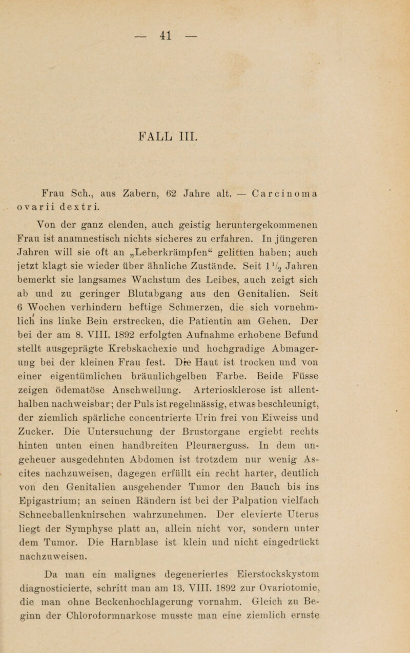 FALL III. Frau Sch., aus Zabern, G2 Jahre alt. — Carcinoma ovarii dextri. Von der ganz elenden, auch geistig heruntergekommenen Frau ist anamnestisch nichts sicheres zu erfahren. In jüngeren Jahren will sie oft an „Leberkrämpfen“ gelitten haben; auch jetzt klagt sie wieder über ähnliche Zustände. Seit 1V2 Jahren bemerkt sie langsames Wachstum des Leibes, auch zeigt sich ab und zu geringer Blutabgang aus den Genitalien. Seit 6 Wochen verhindern heftige Schmerzen, die sich vornehm- i lieh ins linke Bein erstrecken, die Patientin am Gehen. Der bei der am 8. VIII. 1892 erfolgten Aufnahme erhobene Befund stellt ausgeprägte Krebskachexie und hochgradige Abmager¬ ung bei der kleinen Frau fest. Die Haut ist trocken und von einer eigentümlichen bräunlichgelben Farbe. Beide Fiisse zeigen ödematöse Anschwellung. Arteriosklerose ist allent¬ halben nachweisbar; der Puls ist regelmässig, etwas beschleunigt, der ziemlich spärliche concentrierte Urin frei von Eiweiss und Zucker. Die Untersuchung der Brustorgane ergiebt rechts hinten unten einen handbreiten Pleuraerguss. In dem un¬ geheuer ausgedehnten Abdomen ist trotzdem nur wenig As¬ cites nachzuweisen, dagegen erfüllt ein recht harter, deutlich von den Genitalien ausgehender Tumor den Bauch bis ins Epigastrium; an seinen Rändern ist bei der Palpation vielfach Schneeballenknirschen wahrzunehmen. Der elevierte Uterus liegt der Symphyse platt an, allein nicht vor, sondern unter dem Tumor. Die Harnblase ist klein und nicht eingedrückt nachzuweisen. Da man ein malignes degeneriertes Eierstockskystom diagnosticierte, schritt man am 13. VIII. 1892 zur Ovariotomie, die man ohne Beckenhochlagerung vornahm. Gleich zu Be¬ ginn der Chloroformnarkose musste man eine ziemlich ernste