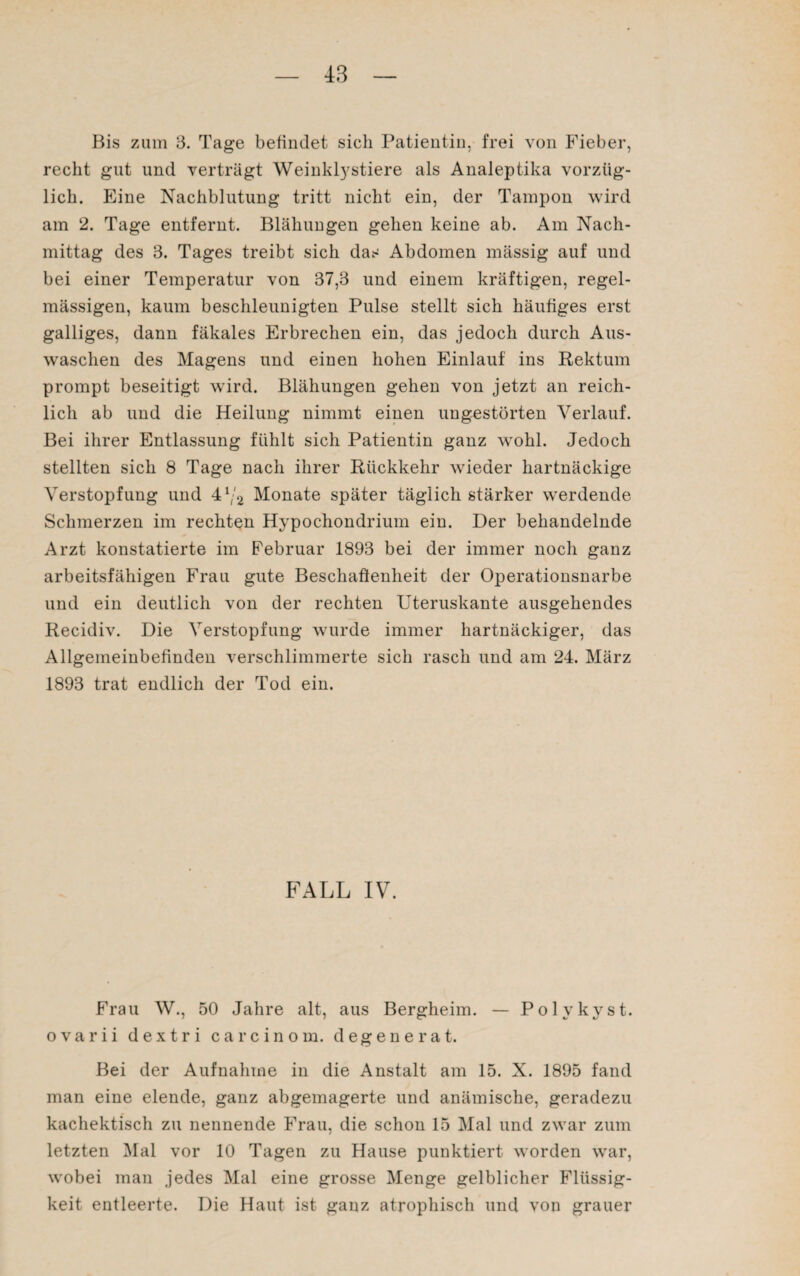 Bis zum 3. Tage befindet sich Patientin, frei von Fieber, recht gut und verträgt Weinktystiere als Analeptika vorzüg¬ lich. Eine Nachblutung tritt nicht ein, der Tampon wird am 2. Tage entfernt. Blähungen gehen keine ab. Am Nach¬ mittag des 3. Tages treibt sich das Abdomen mässig auf und bei einer Temperatur von 37,3 und einem kräftigen, regel¬ mässigen, kaum beschleunigten Pulse stellt sich häufiges erst galliges, dann fäkales Erbrechen ein, das jedoch durch Aus¬ waschen des Magens und einen hohen Einlauf ins Rektum prompt beseitigt wird. Blähungen gehen von jetzt an reich¬ lich ab und die Heilung nimmt einen ungestörten Verlauf. Bei ihrer Entlassung fühlt sich Patientin ganz wohl. Jedoch stellten sich 8 Tage nach ihrer Rückkehr wieder hartnäckige Verstopfung und 41/2 Monate später täglich stärker werdende Schmerzen im rechten Hypochondrium ein. Der behandelnde Arzt konstatierte im Februar 1893 bei der immer noch ganz arbeitsfähigen Frau gute Beschaffenheit der Operationsnarbe und ein deutlich von der rechten Uteruskante ausgehendes Recidiv. Die Verstopfung wurde immer hartnäckiger, das Allgemeinbefinden verschlimmerte sich rasch und am 24. März 1893 trat endlich der Tod ein. FALL IV. Frau W., 50 Jahre alt, aus Bergheim. — Polvkyst. ovarii dextri carcinom. degenerat. Bei der Aufnahme in die Anstalt am 15. X. 1895 fand man eine elende, ganz abgemagerte und anämische, geradezu kachektisch zu nennende Frau, die schon 15 Mal und zwar zum letzten Mal vor 10 Tagen zu Hause punktiert worden war, wobei man jedes Mal eine grosse Menge gelblicher Flüssig¬ keit entleerte. Die Haut ist ganz atrophisch und von grauer