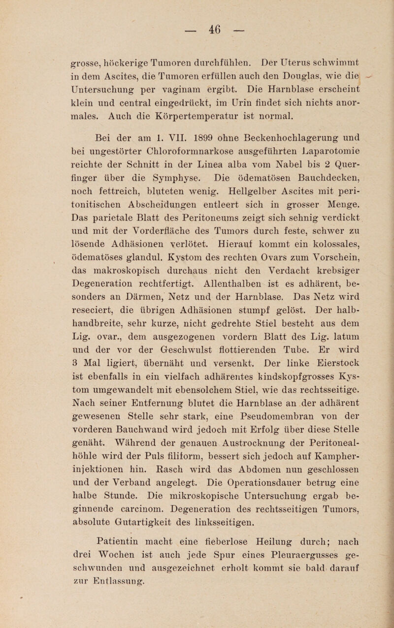 grosse, höckerige Tumoren durchfühlen. Der Uterus schwimmt in dem Ascites, die Tumoren erfüllen auch den Douglas, wie die Untersuchung per vaginam ergibt. Die Harnblase erscheint klein und central eingedrückt, im Urin findet sich nichts anor¬ males. Auch die Körpertemperatur ist normal. Bei der am 1. VII. 1899 ohne Beckenhochlagerung und bei ungestörter Chloroformnarkose ausgeführten Laparotomie reichte der Schnitt in der Linea alba vom Nabel bis 2 Quer¬ finger über die Symphyse. Die ödematösen Bauchdecken, noch fettreich, bluteten wenig. Hellgelber Ascites mit peri- tonitischen Abscheidungen entleert sich in grosser Menge. Das parietale Blatt des Peritoneums zeigt sich sehnig verdickt und mit der Vorderfläche des Tumors durch feste, schwer zu lösende Adhäsionen verlötet. Hierauf kommt ein kolossales, ödematöses glandul. Kystom des rechten Ovars zum Vorschein, das makroskopisch durchaus nicht den Verdacht krebsiger Degeneration rechtfertigt. Allenthalben ist es adhärent, be¬ sonders an Därmen, Netz und der Harnblase. Das Netz wird reseciert, die übrigen Adhäsionen stumpf gelöst. Der halb¬ handbreite, sehr kurze, nicht gedrehte Stiel besteht aus dem Lig. ovar., dem ausgezogenen vordem Blatt des Lig. latum und der vor der Geschwulst flottierenden Tube. Er wird 3 Mal ligiert, übernäht und versenkt. Der linke Eierstock ist ebenfalls in ein vielfach adhärentes kindskopfgrosses Kys¬ tom umgewandelt mit ebensolchem Stiel, wie das rechtsseitige. Nach seiner Entfernung blutet die Harnblase an der adhärent gewesenen Stelle sehr stark, eine Pseudomembran von der vorderen Bauchwand wird jedoch mit Erfolg über diese Stelle genäht. Während der genauen Austrocknung der Peritoneal¬ höhle wird der Puls filiform, bessert sich jedoch auf Kamplier- injektionen hin. Rasch wird das Abdomen nun geschlossen und der Verband angelegt. Die Operationsdauer betrug eine halbe Stunde. Die mikroskopische Untersuchung ergab be¬ ginnende carcinom. Degeneration des rechtsseitigen Tumors, absolute Gutartigkeit des linksseitigen. Patientin macht eine fieberlose Heilung durch; nach drei Wochen ist auch jede Spur eines Pleuraergusses ge¬ schwunden und ausgezeichnet erholt kommt sie bald darauf zur Entlassung.