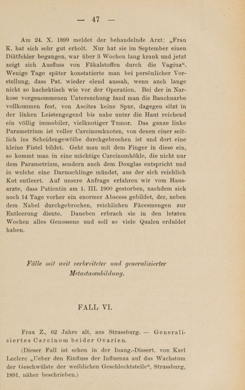 Am 24. X. 1899 meldet der behandelnde Arzt: „Frau K. hat sich sehr gut erholt. Nur hat sie im September einen Diätfehler begangen, war über 3 Wochen lang krank und jetzt zeigt sich Ausfluss von Fäkalstoffen durch die Vagina“. Wenige Tage später konstatierte man bei persönlicher Vor¬ stellung, dass Pat. wieder elend aussah, wenn auch lange nicht so kachektisch wie vor der Operation. Bei der in Nar¬ kose vorgenommenen Untersuchung fand man die Bauchnarbe vollkommen fest, von Ascites keine Spur, dagegen sitzt in der linken Leistengegend bis nahe unter die Haut reichend ein völlig immobiler, vielknotiger Tumor. Das ganze linke Parametrium ist voller Carcinomknoten, von denen einer seit¬ lich ins Scheidengewölbe durchgebrochen ist und dort eine kleine Fistel bildet. Geht man mit dem Finger in diese ein, so kommt man in eine mächtige Carcinomhöhle, die nicht nur dem Parametrium, sondern auch dem Douglas entspricht und in welche eine Darmschlinge mündet, aus der sich reichlich Kot entleert. Auf unsere Anfrage erfahren wir vom Haus¬ arzte, dass Patientin am 1. III. 1900 gestorben, nachdem sich noch 14 Tage vorher ein enormer Abscess gebildet, der, neben dem Nabel durchgebrochen, reichlichen Fäcesmengen zur Entleerung diente. Daneben erbrach sie in den letzten Wochen alles Genossene und soll so viele Qualen erduldet haben. Fälle mit weit verbreiteter und generalisierter Metastasen bildung. FALL VI. Frau Z., 62 Jahre alt, aus Strass bürg. — Generali¬ siertes Carcinom beider Ovarien. (Dieser Fall ist schon in der Inaug.-Dissert. von Karl Ledere „Ueber den Einfluss der Influenza auf das Wachstum der Geschwülste tler weiblichen Geschlechtsteile“, Strassburg, 1891, näher beschrieben.)