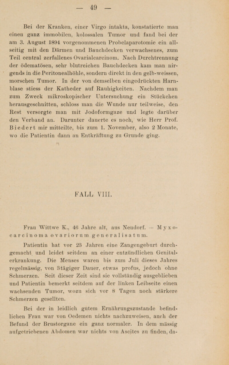 Bei der Kranken, einer Virgo intakta, konstatierte man einen ganz immobilen, kolossalen Tumor und fand bei der am 3. August 1894 vorgenommenen Probelaparotomie ein all¬ seitig mit den Därmen und Bauchdecken verwachsenes, zum Teil central zerfallenes Ovarialcarcinom. Nach Durchtrennung der ödematösen, sehr blutreichen Bauchdecken kam man nir¬ gends in die Peritonealhöhle, sondern direkt in den gelb-weissen, morschen Tumor. In der von demselben eingedrückten Harn¬ blase stiess der Katheder auf Rauhigkeiten. Nachdem man zum Zweck mikroskopischer Untersuchung ein Stückchen herausgeschnitten, schloss man die Wunde nur teilweise, den Rest versorgte man mit Jodoformgaze und legte darüber den Verband an. Darunter dauerte es noch, wie Herr Prof. Biedert mir mitteilte, bis zum 1. November, also 2 Monate, wo die Patientin dann an Entkräftung zu Grunde ging. FALL VIII Frau Wittwe K., 40 Jahre alt, aus Neudorf. — Myxo- carcinoma ovariorum generalisatum. Patientin hat vor 23 Jahren eine Zangengeburt durch¬ gemacht und leidet seitdem an einer entzündlichen Genital¬ erkrankung. Die Menses waren bis zum Juli dieses Jahres regelmässig, von 3tägiger Dauer, etwas profus, jedoch ohne Schmerzen. Seit dieser Zeit sind sie vollständig ausgeblieben und Patientin bemerkt seitdem auf der linken Leibseite einen wachsenden Tumor, wozu sich vor 8 Tagen noch stärkere Schmerzen gesellten. Bei der in leidlich gutem Ernährungszustände befind¬ lichen Frau war von Oedeinen nichts nachzuweisen, auch der Befund der Brustorgane ein ganz normaler. In dem mässig aufgetriebenen Abdomen war nichts von Ascites zu finden, da-