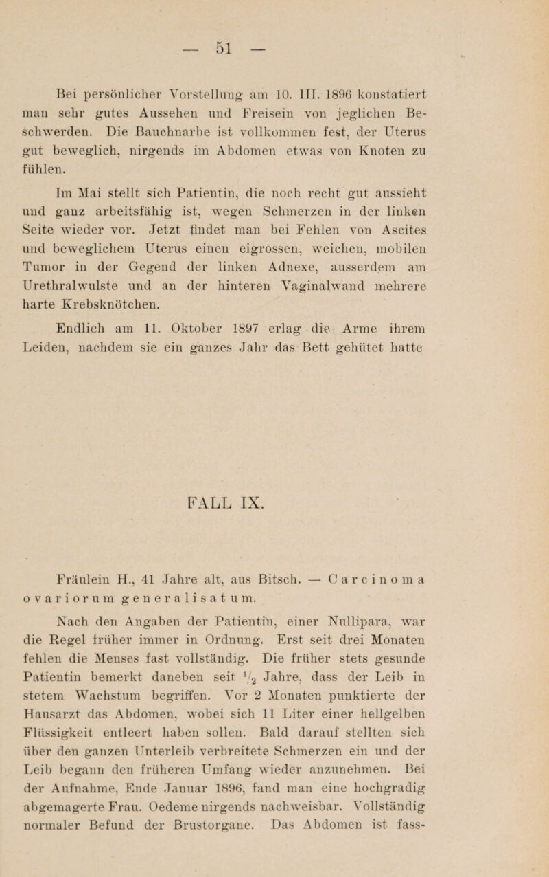 Bei persönlicher Vorstellung am 10. III. 1896 konstatiert man sehr gutes Aussehen und Freisein von jeglichen Be¬ schwerden. Die Bauchnarbe ist vollkommen fest, der Uterus gut beweglich, nirgends im Abdomen etwas von Knoten zu fühlen. Im Mai stellt sich Patientin, die noch recht gut aussieht und ganz arbeitsfähig ist, wegen Schmerzen in der linken Seite wieder vor. .Jetzt findet man bei Fehlen von Ascites und beweglichem Uterus einen eigrossen, weichen, mobilen Tumor in der Gegend der linken Adnexe, ausserdem am Urethralwulste und an der hinteren Vaginalwand mehrere harte Krebsknötchen. Endlich am 11. Oktober 1897 erlag die Arme ihrem Leiden, nachdem sie ein ganzes Jahr das Bett gehütet hatte FALL IX. Fräulein H., 41 Jahre alt, aus Bitsch. — C a r c i n o m a o variorum generalisatum. Nach den Angaben der Patientin, einer Nullipara, war die Regel früher immer in Ordnung. Erst seit drei Monaten fehlen die Menses fast vollständig. Die früher stets gesunde Patientin bemerkt daneben seit 72 Jahre, dass der Leib in stetem Wachstum begriffen. Vor 2 Monaten punktierte der Hausarzt das Abdomen, wobei sich 11 Liter einer hellgelben Flüssigkeit entleert haben sollen. Bald darauf stellten sich über den ganzen Unterleib verbreitete Schmerzen ein und der Leib begann den früheren Umfang wieder anzunehmen. Bei der Aufnahme, Ende Januar 1896, fand man eine hochgradig abgemagerte Frau. Oedeme nirgends nachweisbar. Vollständig normaler Befund der Brustorgane. Das Abdomen ist fass-