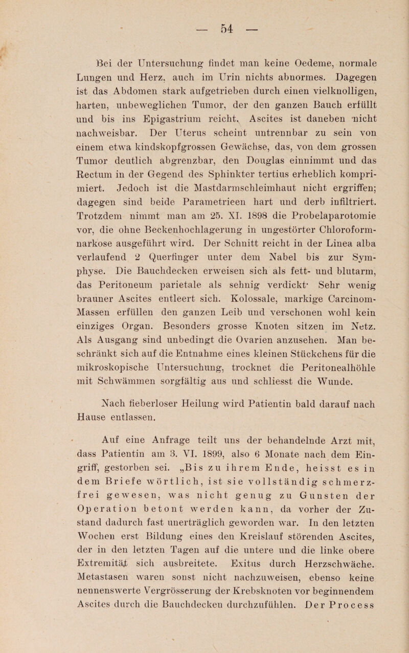 Bei der Untersuchung1 findet man keine Oedeme, normale Lungen und Herz, auch im Urin nichts abnormes. Dagegen ist das Abdomen stark aufgetrieben durch einen vielknolligen, harten, unbeweglichen Tumor, der den ganzen Bauch erfüllt und bis ins Epigastrium reichtv Ascites ist daneben 'nicht nachweisbar. Der Uterus scheint untrennbar zu sein von einem etwa kindskopfgrossen Gewächse, das, von dem grossen Tumor deutlich abgrenzbar, den Douglas einnimmt und das Rectum in der Gegend des Sphinkter tertius erheblich kompri¬ miert. Jedoch ist die Mastdarmschleimhaut nicht ergriffen; dagegen sind beide Parametrieen hart und derb infiltriert. Trotzdem nimmt man am 25. XI. 1898 die Probelaparotomie vor, die ohne Beckenhochlagerung in ungestörter Chloroform¬ narkose ausgeführt wird. Der Schnitt reicht in der Linea alba verlaufend 2 Querfinger unter dem Nabel bis zur Sym¬ physe. Die Bauchdecken erweisen sich als fett- und blutarm, das Peritoneum parietale als sehnig verdickt1 Sehr wenig brauner Ascites entleert sich. Kolossale, markige Carcinom- Massen erfüllen den ganzen Leib und verschonen wohl kein einziges Organ. Besonders grosse Knoten sitzen im Netz. Als Ausgang sind unbedingt die Ovarien anzusehen. Man be¬ schränkt sich auf die Entnahme eines kleinen Stückchens für die mikroskopische Untersuchung, trocknet die Peritonealhöhle mit Schwämmen sorgfältig aus und schliesst die Wunde. Nach fieberloser Heilung wird Patientin bald darauf nach Hause entlassen. Auf eine Anfrage teilt uns der behandelnde Arzt mit, dass Patientin am 3. VI. 1899, also 6 Monate nach dem Ein¬ griff, gestorben sei. „Bis zu ihrem Ende, heisst es in dem Briefe wörtlich, ist sie vollständig schmerz¬ frei gewesen, was nicht genug zu Gunsten der Op eration betont werden kann, da vorher der Zu¬ stand dadurch fast unerträglich geworden war. In den letzten Wochen erst Bildung eines den Kreislauf störenden Ascites, der in den letzten Tagen auf die untere und die linke obere Extremität sich ausbreitete. Exitus durch Herzschwäche. Metastasen waren sonst nicht nachzuweisen, ebenso keine nennenswerte VergrÖsserung der Krebsknoten vor beginnendem Ascites durch die Bauchdecken durchzufühlen. Der Process