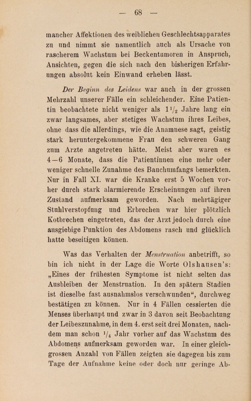 mancher Affektionen des weiblichen Geschlechtsapparates zu und nimmt sie namentlich auch als Ursache von rascherem Wachstum bei Beckentamoren in Anspruch, Ansichten, gegen die sich nach den bisherigen Erfahr¬ ungen absolut kein Einwand erheben lässt. Der Beginn des Leidens war auch in der grossen Mehrzahl unserer Fälle ein schleichender. Eine Patien¬ tin beobachtete nicht weniger als IA/2 Jahre lang ein zwar langsames, aber stetiges Wachstum ihres Leibes, ohne dass die allerdings, wie die Anamnese sagt, geistig stark heruntergekommene Frau den schweren Gang zum Arzte angetreten hätte. Meist aber waren es 4 — 6 Monate, dass die Patientinnen eine mehr oder weniger schnelle Zunahme des Bauchumfangs bemerkten. Nur in Fall XI. war die Kranke erst 5 Wochen vor¬ her durch stark alarmierende Erscheinungen auf ihren Zustand aufmerksam geworden. Nach mehrtägiger Stuhlverstopfung und Erbrechen war hier plötzlich Kotbrechen eingetreten, das der Arzt jedoch durch eine ausgiebige Punktion des Abdomens rasch und glücklich hatte beseitigen können. Was das Verhalten der Menstruation anbetrifft, so bin ich nicht in der Lage die Worte Olshausen’s: „Eines der frühesten Symptome ist nicht selten das Ausbleiben der Menstruation. In den spätem Stadien ist dieselbe fast ausnahmslos verschwunden“, durchweg bestätigen zu können. Nur in 4 Fällen cessierten die Menses überhaupt und zwar in 3 davon seit Beobachtung der Leibeszunahme, in dem 4. erst seit drei Monaten, nach¬ dem man schon V4 Jahr vorher auf das Wachstum des Abdomens aufmerksam geworden war. In einer gleich¬ grossen Anzahl von Fällen zeigten sie dagegen bis zum Tage der Aufnahme keine oder doch nur geringe Ab-