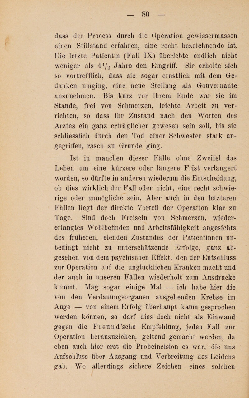 dass der Process durch die Operation gewissermassen einen Stillstand erfahren, eine recht bezeichnende ist. Die letzte Patientin (Fall IX) überlebte endlich nicht weniger als 4J/2 Jahre den Eingriff. Sie erholte sich so vortrefflich, dass sie sogar ernstlich mit dem Ge¬ danken umging, eine neue Stellung als Gouvernante anzunehmen. Bis kurz vor ihrem Ende war sie im Stande, frei von Schmerzen, leichte Arbeit zu ver¬ richten, so dass ihr Zustand nach den Worten des Arztes ein ganz erträglicher gewesen sein soll, bis sie schliesslich durch den Tod einer Schwester stark an¬ gegriffen, rasch zu Grunde ging. Ist in manchen dieser Fälle ohne Zweifel das Leben um eine kürzere oder längere Frist verlängert worden, so dürfte in anderen wiederum die Entscheidung, ob dies wirklich der Fall oder nicht, eine recht schwie¬ rige oder unmögliche sein. Aber auch in den letzteren Fällen liegt der direkte Vorteil der Operation klar zu Tage. Sind doch Freisein von Schmerzen, wieder¬ erlangtes Wohlbefinden und Arbeitsfähigkeit angesichts des früheren, elenden Zustandes der Patientinnen un¬ bedingt nicht zu unterschätzende Erfolge, ganz ab¬ gesehen von dem psychischen Effekt, den der Entschluss zur Operation auf die unglücklichen Kranken macht und der auch in unseren Fällen wiederholt zum Ausdrucke kommt. Mag sogar einige Mal — ich habe hier die von den Verdauungsorganen ausgehenden Krebse im Auge — von einem Erfolg überhaupt kaum gesprochen werden können, so darf dies doch nicht als Ein wand gegen die Freund’sche Empfehlung, jeden Fall zur Operation heranzuziehen, geltend gemacht werden, da eben auch hier erst die Probeincision es war, die uns Aufschluss über Ausgang und Verbreitung des Leidens gab. Wo allerdings sichere Zeichen eines solchen