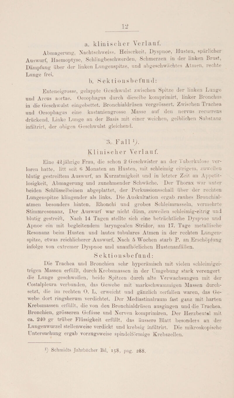 a. k 1 in i s c li c r Vc r 1 a u f. Abmagerung, Nachtschweiss, Heiserkeit, Dyspnoe, Husten, spärlicher Auswurf, Haemoptyse, Schlingbeschwerden, Schmerzen in der linken Brust, Dämpfung über der linken Lungenspitze, und abgeschwächtes Atmen, rechte Lunge frei. b. 8 ektionsb efuinl: Enteneigrosse, gelappte Geschwulst zwischen Spitze der linken Lunge und Arcus aortae. Oesophagus durch dieselbe komprimirt, linker Bronchus in die Geschwulst eingebettet. Bronchialdrüsen vergrössert. Zwischen Trachea und Oesophagus eine kastaniengrosse Masse auf den nervus recurrens drückend. Linke Lunge an der Basis mit einer weichen, gelblichen Substanz infiltrirt, der obigen Geschwulst gleichend. B. Fall1;. K1 i n i s c li e r Ye r 1 a u f. Eine 42jährige Frau, die schon 2 Geschwister an der Tuberkulose ver¬ loren hatte, litt seit 6 Monaten an Husten, mit schleimig eitrigem, zuweilen blutig gestreiftem Auswurf, an Kurzatmigkeit und in letzter Zeit an Appetit¬ losigkeit, Abmagerung und zunehmender Schwäche. Der Thorax war unter beiden Schlüsselbeinen abgeplattet, der Perkussionsschall über der rechten Lungenspitze klingender als links. Die Auskultation ergab rauhes Bronchial¬ atmen besonders hinten, Bhonchi und grobes Schleimrasseln, vermehrte Stimmresonanz. Der Auswurf war nicht dünn, zuweilen schleimig-eitrig und blutig gestreift. Nach 14 Tagen stellte sich eine beträchtliche Dyspnoe und Apnoe ein mit begleitendem laryngealen Stridor, am 17. Tage metallische Resonanz beim Husten und lautes tubuläres Atmen in der rechten Lungen¬ spitze, etwas reichlicherer Auswurf. Nach 5 Wochen starb P. an Erschöpfung infolge von extremer Dyspnoe und unaufhörlichen Hustenanfällen. S ektionsbefu nd: Die Trachea und Bronchien sehr hyperämisch mit vielen schleimigei¬ trigen Massen erfüllt, durch Krebsmassen in der Umgebung stark verengert die Lunge geschwollen, beide Spitzen durch alte Verwachsungen mit der Costalpleura verbunden, das Gewebe mit markschwammigen Massen durch¬ setzt, die im rechten 0. L. erweicht und gänzlich zerfallen waren, das Ge¬ webe dort ringsherum verdichtet. Der Mediastinalraum fast ganz mit harten Krebsmassen erfüllt, die von den Bronchialdrüsen ausgingen und die Trachea. Bronchien, grösseren Gefässe und Nerven komprimiren. Der Herzbeutel mit ca. 240 gr trüber Flüssigkeit erfüllt, das äussere Blatt besonders an der Lungenwurzel stellenweise verdickt und krebsig infiltrirt. Die mikroskopische Untersuchung ergab vorzugsweise spindelförmige Krebszellen. J) Schmidts Jahrbücher Bd. 158, pag. 288.