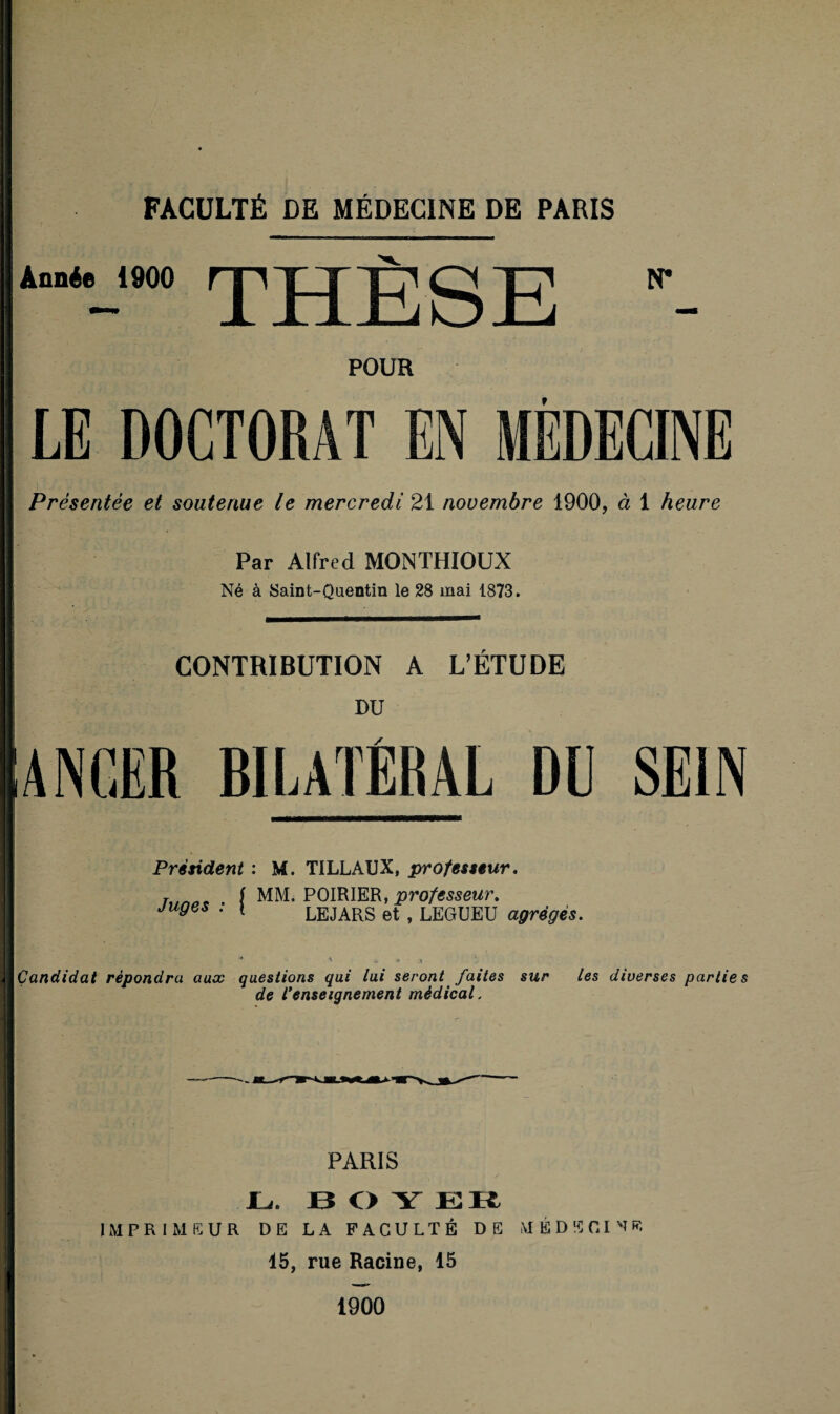 Année 1900 THESE N* POUR LE DOCTORAT EN MÉDECINE Présentée et soutenue le mercredi 21 novembre 1900, à 1 heure Par Alfred MONTHIOUX Né à Saint-Quentin le 28 mai 1873. CONTRIBUTION A L’ÉTUDE DU ANGER BILATÉRAL DU SEIN Président : Juges : { M. TILLAUX, professeur. MM. POIRIER, professeur. LEJARS et , LEGUEU agrèges. Candidat répondra aux questions qui lui seront faites sur les diverses parties de renseignement médical. PARIS JL,. BOY EK IMPRIMEUR DE LA FACULTÉ DE MEDECINE 45, rue Racine, 15 1900