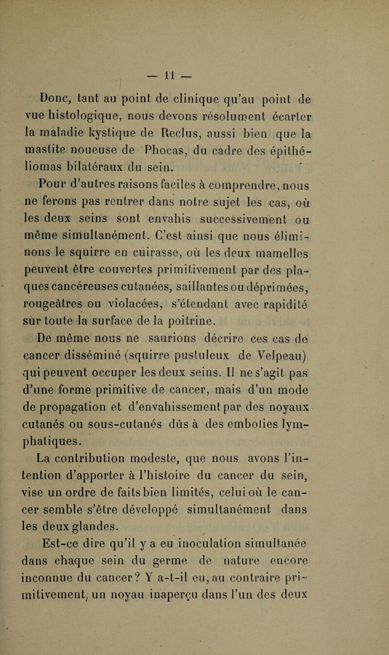 Donc, tant au point de clinique qu’au point de vue histologique, nous devons résolument écarter la maladie kystique de Reclus, aussi bien que la mastite noueuse de Phocas, du cadre des épi thé— bornas bilatéraux du sein. Pour d’autres raisons faciles à comprendre, nous ne ferons pas rentrer dans notre sujet les cas, où les deux seins sont envahis successivement ou même simultanément. C’est ainsi que nous élimi¬ nons le squirre en cuirasse, où les deux mamelles peuvent être couvertes primitivement par des pla¬ ques cancéreuses cutanées, saillantes ou déprimées, rougeâtres ou violacées, s’étendant avec rapidité sur tonte la surface de la poitrine. De même nous ne saurions décrire ces cas de cancer disséminé (squirre pustuleux de Velpeau) qui peuvent occuper les deux seins. Il ne s’agit pas d’une forme primitive de cancer, mais d’un mode de propagation et d’envahissement par des noyaux cutanés ou sous-cutanés dûs à des embolies lym¬ phatiques. La contribution modeste, que nous avons l’in¬ tention d’apporter à l’histoire du cancer du sein, vise un ordre de faits bien limités, celui où le can¬ cer semble s’être développé simultanément dans les deux glandes. Est-ce dire qu’il y a eu inoculation simultanée dans chaque sein du germe de nature encore inconnue du cancer? Y a-t-il eu, au contraire pri¬ mitivement, un noyau inaperçu dans l’un des deux